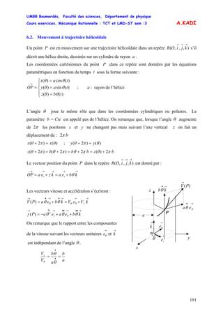 UMBB Boumerdès, Faculté des sciences, Département de physique
Cours exercices, Mécanique Rationnelle : TCT et LMD-ST sem :3
191
A.KADI
6.2. Mouvement à trajectoire hélicoïdale
Un point P est en mouvement sur une trajectoire hélicoïdale dans un repère s’il
décrit une hélice droite, dessinée sur un cylindre de rayon a .
),,,(
→→→
kjiOR
Les coordonnées cartésiennes du point P dans ce repère sont données par les équations
paramétriques en fonction du temps t sous la forme suivante :
⎪
⎩
⎪
⎨
⎧
=
=
=
=
→−
)()(
)(sin)(
)(cos)(
tbz
tay
tax
OP
θθ
θθ
θθ
; a : rayon de l’hélice
L’angle θ joue le même rôle que dans les coordonnées cylindriques ou polaires. Le
paramètre b = Cte est appelé pas de l’hélice. On remarque que, lorsque l’angle θ augmente
de π2 les positions x et y ne changent pas mais suivant l’axe vertical z on fait un
déplacement de : b2π
)()2( θπθ xx =+ ; )()2( θπθ yy =+
2)(2)2()2( bzbbbz πθπθπθπθ +=+=+=+
Le vecteur position du point P dans le repère est donné par :),,,(
→→→
kjiOR
→→→→→−
+=+= kbeakzeaOP rr θ
→•
θθ ea
→
k
)(PV
→
→•
kbθ
P
z
o
x
y
a
θ
→
re
→
θe
Les vecteurs vitesse et accélération s’écriront :
→→→•→•→
+=+= kVeVkbeaPV zθθθ θθ)(
→••→••→•→
++−= kbeaeaP r θθθγ θ
2
)(
On remarque que le rapport entre les composantes
de la vitesse suivant les vecteurs unitaires et
→
θe
→
k
est indépendant de l’angle θ .
a
b
a
b
V
Vz
== •
•
θ
θ
θ
 