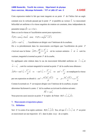 UMBB Boumerdès, Faculté des sciences, Département de physique
Cours exercices, Mécanique Rationnelle : TCT et LMD-ST sem :3
192
A.KADI
Cette expression traduit le fait que toute tangente en un point P de l’hélice fait un angle
constant avec la verticale passant par le point P et parallèle au vecteur . Le mouvement
hélicoïdal est uniforme si la vitesse angulaire de rotation est constante, donc indépendante du
paramètre temps ( ) .
→
k
Cte==
•
ωθ
Dans ce cas la vitesse et l’accélération auront pour expressions :
→→→
+= kbeaPV ωω θ)( avec )()( 22
baPV += ω
→→
−= reaP 2
)( ωγ , l’accélération est dirigée vers l’intérieure de la courbure.
On a vu précédemment dans les mouvements curvilignes que l’accélération du point P
s’écrivait sous la forme :
→→→
+= n
V
dt
dV
P
ρ
τγ
2
)( où les vecteurs unitaires et sont les
vecteurs, tangentiel et normal au point P de la courbe.
→
τ
→
n
En appliquant cette relation dans le cas du mouvement hélicoïdal uniforme où et
, sont les vecteurs tangentiel et normal au point P de la courbe nous obtenons :
→→
= θτ e
→→
−= ren
→→→
=−= n
V
eaP r
ρ
ωγ
2
2
)( ⇒
→→
−=− rr e
V
ea
ρ
ω
2
2
⇔
ρ
ω
2
2 V
a = en remplaçant la vitesse
par son expression on aboutit à :
ρ
ω
ω
)( 222
2 ba
a
+
= ⇒
a
b
a
a
ba 222
)(
+=
+
=ρ
Comme la normale en P est toujours dirigée vers l’intérieur de la courbure, on peut
déterminer facilement le centre C de la courbure en écrivant la relation suivante :
→→−
−= rePC ρ
Nous pouvons aussi associer au point P le repère de Frénet .),,,(
→→→
− keePR r θ
7. Mouvements à trajectoires planes
7.1. Définition
Soit O le centre d’un repère cartésien fixe, tel que et P un point
en mouvement sur une trajectoire dans le plan (xoy) de ce repère.
),,,(
→→→
kjiOR
→→→
∧= jik
)(Γ
 