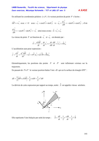 UMBB Boumerdès, Faculté des sciences, Département de physique
Cours exercices, Mécanique Rationnelle : TCT et LMD-ST sem :3
193
A.KADI
En utilisant les coordonnées polaires ( ,θr ) le vecteur position du point P s’écrira :
→→−
= rerOP avec r >0 avec : ⇒
→→→
+= jier θθ sincos
→→
→
→
+−== ji
d
ed
e ; d’oùr
θθ
θθ cossin
→→→
→
−=−−= reji
d
ed
θθ
θ
θ
sincos ainsi nous avons :
→→
= e
→
∧ θek r
La vitesse du point P en fonction de et est donnée par :
→
re
→
θe
→•→•→
→−
→
+=+== θθ
θ
θ
erer
dt
d
d
dr
re
dt
dr
dt
OPd
V rr
L’accélération aura pour expression :
→••••→••
→−→
→
++−=== θθθθγ errerr
dt
OPd
dt
Vd
r )2()( 2
2
2
Géométriquement, les positions des points P et P’ sont infiniment voisines sur la
trajectoire.
En passant de P à P’ le vecteur position balaie l’aire dS qui est la surface du triangle OPP’ :
θθ drrdrOPdOPdS 2
.
2
1
.
2
1
2
1
==∧=
→−→−
La dérivée de cette expression par rapport au temps, notée : est appelée vitesse aréolaire.
•
S
y
P
P’
θ
→
i
o x
θ
→
re
→
θe
→
j
Elle représente l’aire balayée par unité de temps :
••
=== θ
θ 22
2
1
2
1
r
dt
d
r
dt
dS
S
 