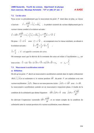 UMBB Boumerdès, Faculté des sciences, Département de physique
Cours exercices, Mécanique Rationnelle : TCT et LMD-ST sem :3
194
A.KADI
7.2. Loi des aires
Nous avons vu précédemment que le mouvement du point P étant dans un plan, sa vitesse
s’écrivait :
→•→•
→−
→
+== θθ erer
dt
OPd
V r ; le produit vectoriel du vecteur déplacement par le
vecteur vitesse conduit à la relation suivante :
→•→→•→•→
→−
→−→
==⎟
⎠
⎞
⎜
⎝
⎛
+∧=∧= krk
dt
d
rererer
dt
OPd
OPC rr
22
θ
θ
θ θ
On pose : avec , en comparant avec la vitesse aréolaire, on aboutit à
la relation suivante :
→→
= kCC
•
= θ2
rC
22
1 2 C
r
dt
dS
S ===
••
θ ;
2
C
S =
•
; C : est appelée constante des aires.
On remarque aussi que la dérivée de la constante des aires est reliée à l’accélération θγ , car
nous avons : θγθθθθθ rrrrrrrrdC =+=+==
••••••••••
2(2)( 22
⇒
r
C
•
=θγ
7.3. Mouvement à accélération centrale
a) Définition
On dit qu’un point P décrit un mouvement à accélération centrale dans le repère orthonormé
si et seulement si, le vecteur position du point P est colinéaire avec son
vecteur accélération . Dans ce cas nous pouvons écrire : avec
),,,(
→→→
kjiOR
→−
OP
)(P
→
γ
→−→
= OPP)( λγ IR∈λ .
Le mouvement à accélération centrale est un mouvement à trajectoire plane, il résulte de la
condition de la colinéarité que donne l'équation : avec
→→→−
=∧ 0)(POP γ 2
2
)(
dt
OPd
P
→−
→
=γ
En dérivant l’expression vectorielle
dt
OPd
OP
→−
→−
∧ et en tenant compte de la condition de
colinéarité entre le vecteur position et le vecteur accélération, nous obtenons :
 