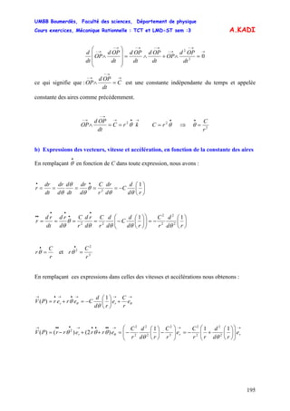 UMBB Boumerdès, Faculté des sciences, Département de physique
Cours exercices, Mécanique Rationnelle : TCT et LMD-ST sem :3
195
A.KADI
→
→−
→−
→−→−→−
→−
=∧+∧=
⎟⎟
⎟
⎠
⎞
⎜⎜
⎜
⎝
⎛
∧ 02
2
dt
OPd
OP
dt
OPd
dt
OPd
dt
OPd
OP
dt
d
ce qui signifie que :
→
→−
→−
=∧ C
dt
OPd
OP est une constante indépendante du temps et appelée
constante des aires comme précédemment.
2
→•→
→−
→−
==∧ krC
dt
OPd
OP θ 2
•
= θrC ⇒ 2
r
C
=
•
θ
b) Expressions des vecteurs, vitesse et accélération, en fonction de la constante des aires
En remplaçant en fonction de C dans toute expression, nous avons :
•
θ
⎟
⎠
⎞
⎜
⎝
⎛
−=====
••
rd
d
C
d
dr
r
C
d
dr
dt
d
d
dr
dt
dr
r
1
2
θθ
θ
θ
θ
θ
⎟
⎠
⎞
⎜
⎝
⎛
−=⎟⎟
⎠
⎞
⎜⎜
⎝
⎛
⎟
⎠
⎞
⎜
⎝
⎛
−====
•
•
••
••
rd
d
r
C
rd
d
C
d
d
r
C
d
rd
r
C
d
rd
dt
rd
r
11
2
2
2
2
22
θθθθ
θ
θ
r
C
r =
•
θ et 3
2
2
r
C
r =
•
θ
En remplaçant ces expressions dans celles des vitesses et accélérations nous obtenons :
→→→•→•→
+⎟
⎠
⎞
⎜
⎝
⎛
−=+= θθ
θ
θ e
r
C
e
rd
d
CererPV rr
1
)(
→→→••••→•••→
⎟⎟
⎠
⎞
⎜⎜
⎝
⎛
⎟
⎠
⎞
⎜
⎝
⎛
+−=⎟⎟
⎠
⎞
⎜⎜
⎝
⎛
−⎟
⎠
⎞
⎜
⎝
⎛
−=++−= rrr e
rd
d
rr
C
e
r
C
rd
d
r
C
errerrPV
111
)2()()( 2
2
2
2
3
2
2
2
2
2
2
θθ
θθθ θ
 