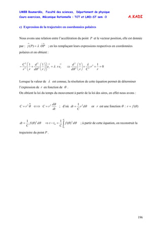 UMBB Boumerdès, Faculté des sciences, Département de physique
Cours exercices, Mécanique Rationnelle : TCT et LMD-ST sem :3
196
A.KADI
c) Expression de la trajectoire en coordonnées polaires
Nous avons une relation entre l’accélération du point P et le vecteur position, elle est donnée
par : ; en les remplaçant leurs expressions respectives en coordonnées
polaires et on obtient :
→−→
= OPP)( λγ
→→
=⎟⎟
⎠
⎞
⎜⎜
⎝
⎛
⎟
⎠
⎞
⎜
⎝
⎛
+− rr ere
rd
d
rr
C 11
2
2
2
2
λ
θ
⇒ 0
11 3
22
2
=++⎟
⎠
⎞
⎜
⎝
⎛
r
r
Crd
d λ
θ
Lorsque la valeur de λ est connue, la résolution de cette équation permet de déterminer
l’expression de r en fonction de θ .
On obtient la loi du temps du mouvement à partir de la loi des aires, en effet nous avons :
•
= θ2
rC ⇐⇒
dt
d
rC
θ2
= ; d’où θdr
C
dt 21
= or r est une fonction θ : )(θfr =
θθ df
C
dt 2
)(
1
= ⇒ ∫=−
θ
θ
θθ
0
2
0 )(
1
df
C
tt ; à partir de cette équation, on reconstruit la
trajectoire du point P .
 