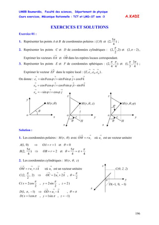 UMBB Boumerdès, Faculté des sciences, Département de physique
Cours exercices, Mécanique Rationnelle : TCT et LMD-ST sem :3
196
A.KADI
EXERCICES ET SOLUTIONS
Exercice 01 :
1. Représenter les points A et B de coordonnées polaires : (1,0) et )
4
5
,2(
π
;
2. Représenter les points C et D de coordonnées cylindriques : )2,
2
,2(
π
et )2,2( −π ,
Exprimer les vecteurs et OB dans les repères locaux correspondant.
→−
OA
→−
3. Représenter les points E et F de coordonnées sphériques : )
4
,
4
,2(
ππ
et )
4
3
,
3
,1(
ππ
;
Exprimer le vecteur dans le repère local : .
→−
EF ),,,(
→→→
ϕθ eeeE r
On donne : e
→→→→
++= kjir θϕθϕθ cossinsincossin
ie ϕϕϕ cossin
→→→→
−+= kjiie θϕθϕθθ sinsincoscoscos
→→→
+−= j
Solution :
1. Les coordonnées polaires : ),( θrM avec OM où est un vecteur unitaire
→→−−
= rur
→
ru
2. Les coordonnées cylindriques : ),,( zrM θ
→→→−−
+= kzurOM r où est un vecteur unitaire
→
ru
)2,
2
,2(C
π
,⇒
→→→−
+= kuOC r 22
2
π
θ =
C(
2
cos2
π
=x ,
2
sin2
π
=y , )2=z
)1,,1( −D π ⇒ OD ,
→→→−
−= kur πθ =
D( πcos1=x , πsin1=y , )1−=z
y
),( θrM
x
o
θ
H
z
r y
),,( zrM θ
x
o
θ
ϕ
H
z
r y
),,( ϕθrM
x
o
θ
z
)0,1(A ⇒ 1== rOA et 0=θ
)
4
5
,2(
π
B ⇒ 2== rOB et
44
5 π
π
π
θ +==
z
o y
)1,0,1( −−D
C(0, 2, 2)
x
 