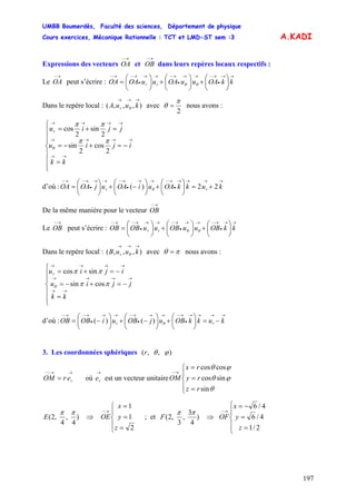 UMBB Boumerdès, Faculté des sciences, Département de physique
Cours exercices, Mécanique Rationnelle : TCT et LMD-ST sem :3
197
A.KADI
Expressions des vecteurs et dans leurs repères locaux respectifs :
→−
OA
→−
OB
Le peut s’écrire :
→−
OA
→→
•
→−→→
•
→−→→
•
→−→−
⎟
⎠
⎞
⎜
⎝
⎛
+⎟
⎠
⎞
⎜
⎝
⎛
+⎟
⎠
⎞
⎜
⎝
⎛
= kkOAuuOAuuOAOA rr θθ
Dans le repère local : avec),,,(
→→→
kuuA r θ
2
π
θ = nous avons :
⎪
⎪
⎪
⎩
⎪⎪
⎪
⎨
⎧
=
−=+−=
=+=
→→
→→→→
→→→→
kk
ijiu
jjiur
2
cos
2
sin
2
sin
2
cos
ππ
ππ
θ
d’où :
→→→→
•
→−→→
•
→−→→
•
→−→−
+=⎟
⎠
⎞
⎜
⎝
⎛
+⎟
⎠
⎞
⎜
⎝
⎛
−+⎟
⎠
⎞
⎜
⎝
⎛
= kukkOAuiOAujOAOA rr 22)( θ
De la même manière pour le vecteur
→−
OB
Le peut s’écrire :
→−
OB
→→
•
→−→→
•
→−→→
•
→−→−
⎟
⎠
⎞
⎜
⎝
⎛
+⎟
⎠
⎞
⎜
⎝
⎛
+⎟
⎠
⎞
⎜
⎝
⎛
= kkOBuuOBuuOBOB rr θθ
Dans le repère local : avec),,,(
→→→
kuuB r θ πθ = nous avons :
⎪
⎪
⎩
⎪
⎪
⎨
⎧
=
−=+−=
−=+=
→→
→→→→
→→→→
kk
jjiu
ijiur
ππ
ππ
θ cossin
sincos
d’où :
→→→→
•
→−→→
•
→−→→
•
→−→−
−=⎟
⎠
⎞
⎜
⎝
⎛
+⎟
⎠
⎞
⎜
⎝
⎛
−+⎟
⎠
⎞
⎜
⎝
⎛
−= kukkOBujOBuiOBOB rr θ)()(
3. Les coordonnées sphériques ),,( ϕθr
→→−−
= rerOM où est un vecteur unitaire
→
re
⎪
⎩
⎪
⎨
⎧
=
=
=
→−
rz
ry
rx
OM
θ
ϕθ
ϕθ
sin
sincos
coscos
)
4
,
4
,2(
ππ
E ⇒
⎪
⎩
⎪
⎨
⎧
=
=
=
→−
2
1
1
z
y
x
OE ; et )
4
3
,
3
,2(
ππ
F ⇒
⎪
⎩
⎪
⎨
⎧
=
=
−=
→−
2/1
4/6
4/6
z
y
x
OF
 