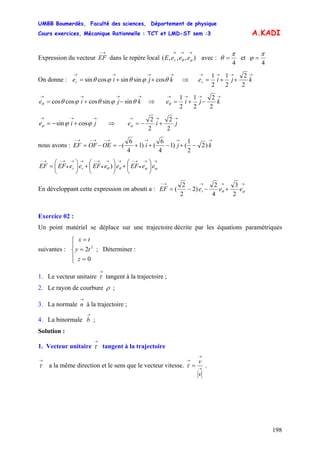 UMBB Boumerdès, Faculté des sciences, Département de physique
Cours exercices, Mécanique Rationnelle : TCT et LMD-ST sem :3
198
A.KADI
Expression du vecteur
→−
EF dans le repère local avec :),,,(
→→→
ϕθ eeeE r
4
π
θ = et
4
π
ϕ =
On donne : ⇒
→→→→
++= kjier θϕθϕθ cossinsincossin
→→→→
++= kjier
2
2
2
1
2
1
→→→→
−+= kjie θϕθϕθθ sinsincoscoscos ⇒
→→→→
−+= kjie
2
2
2
1
2
1
θ
→→→
+−= jie ϕϕϕ cossin ⇒
→→→
+−= jie
2
2
2
2
ϕ
nous avons :
→→→→−→−→−
−+−++−=−= kjiOEOFEF )2
2
1
()1
4
6
()1
4
6
(
→→
•
→−→→
•
→−→→
•
→−→−
⎟
⎠
⎞
⎜
⎝
⎛
+⎟
⎠
⎞
⎜
⎝
⎛
+⎟
⎠
⎞
⎜
⎝
⎛
= ϕϕθθ eeEFeeEFeeEFEF rr )
En développant cette expression on abouti a :
→→→→−
+−−= ϕθ eeeEF r
2
3
4
2
)2
2
2
(
Exercice 02 :
Un point matériel se déplace sur une trajectoire décrite par les équations paramétriques
suivantes : ; Déterminer :
⎪
⎩
⎪
⎨
⎧
=
=
=
0
2 2
z
ty
tx
1. Le vecteur unitaire tangent à la trajectoire ;
→
τ
2. Le rayon de courbure ρ ;
3. La normale à la trajectoire ;
→
n
4. La binormale ;
→
b
Solution :
1. Vecteur unitaire tangent à la trajectoire
→
τ
→
τ a la même direction et le sens que le vecteur vitesse. →
→
→
=
v
v
τ .
 