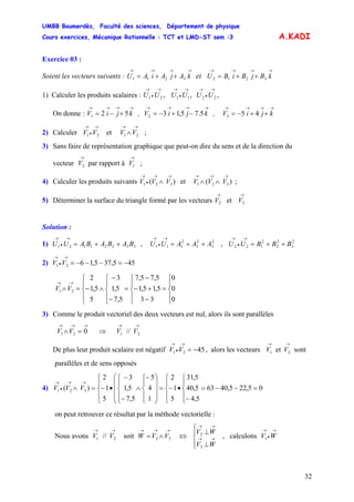 UMBB Boumerdès, Faculté des sciences, Département de physique
Cours exercices, Mécanique Rationnelle : TCT et LMD-ST sem :3
32
A.KADI
Exercice 03 :
Soient les vecteurs suivants : et
→→→→
++= kAjAiAU 3211
→→→→
++= kBjBiBU 3212
1) Calculer les produits scalaires : ,,, 221121
→
•
→→
•
→→
•
→
UUUUUU
On donne : , ,
→→→→
+−= kjiV 521
→→→→
−+−= kjiV 5.75,132
→→→→
++−= kjiV 453
2) Calculer ;et 2121
→→→
•
→
∧VVVV
3) Sans faire de représentation graphique que peut-on dire du sens et de la direction du
vecteur par rapport à ;2
→
V 1
→
V
4) Calculer les produits suivants et ;)( 321
→→
•
→
∧ VVV )( 321
→→→
∧∧ VVV
5) Déterminer la surface du triangle formé par les vecteurs
→→
32 et VV
Solution :
1) , ,33221121 BABABAUU ++=
→
•
→
2
3
2
2
2
111 AAAUU ++=
→
•
→
2
3
2
2
2
122 BBBUU ++=
→
•
→
2) 455,375,1621 −=−−−=
→
•
→
VV
⎪
⎩
⎪
⎨
⎧
=
⎪
⎩
⎪
⎨
⎧
−
+−
−
=
⎪
⎩
⎪
⎨
⎧
−
−
∧
⎪
⎩
⎪
⎨
⎧
−=∧
→→
0
0
0
33
5,15,1
5,75,7
5,7
5,1
3
5
5,1
2
21 VV
3) Comme le produit vectoriel des deux vecteurs est nul, alors ils sont parallèles
→→→
=∧ 021 VV ⇒ // 21
→→
VV
De plus leur produit scalaire est négatif , alors les vecteurs sont
parallèles et de sens opposés
4521 −=
→
•
→
VV
→→
21 et VV
4) 05,225,4063
5,4
5,40
5,31
5
1
2
1
4
5
5,7
5,1
3
5
1
2
)( 321 =−−=
⎪
⎩
⎪
⎨
⎧
−
•
⎪
⎩
⎪
⎨
⎧
−=
⎟
⎟
⎟
⎠
⎞
⎜
⎜
⎜
⎝
⎛
⎪
⎩
⎪
⎨
⎧−
∧
⎪
⎩
⎪
⎨
⎧
−
−
•
⎪
⎩
⎪
⎨
⎧
−=∧
→→
•
→
VVV
on peut retrouver ce résultat par la méthode vectorielle :
Nous avons soit// 21
→→
VV 32
→→→
∧= VVW ⇔ , calculons
⎪⎩
⎪
⎨
⎧
⊥
⊥
→→
→→
3
2
WV
WV →
•
→
WV1
 