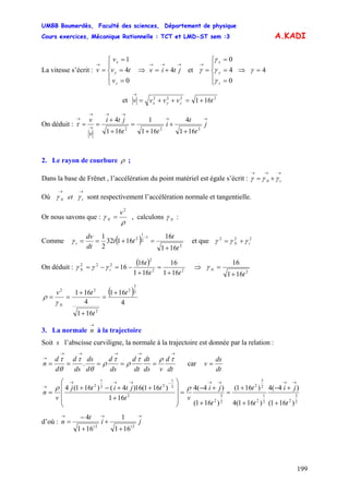 UMBB Boumerdès, Faculté des sciences, Département de physique
Cours exercices, Mécanique Rationnelle : TCT et LMD-ST sem :3
199
A.KADI
La vitesse s’écrit : ⇒ et
⎪
⎩
⎪
⎨
⎧
=
=
=
=
→
0
4
1
z
y
x
v
tv
v
v
→→→
+= jtiv 4
⎪
⎩
⎪
⎨
⎧
=
=
=
=
→
0
4
0
z
y
x
γ
γ
γ
γ ⇒ 4=γ
et 2222
161 tvvvv zyx +=++=
→
On déduit :
→→
→→
→
→
→
+
+
+
=
+
+
== j
t
t
i
tt
jti
v
v
222
161
4
161
1
161
4
τ
2. Le rayon de courbure ρ ;
Dans la base de Frênet , l’accélération du point matériel est égale s’écrit :
→→→
+= tN γγγ
Où sont respectivement l’accélération normale et tangentielle.
→→
tN et γγ
Or nous savons que :
ρ
γ
2
v
N = , calculons Nγ :
Comme ( ) 2
1
2
1
2
161
16
16132
2
1
t
t
tt
dt
dv
t
+
=+==
−
γ et que 222
tN γγγ +=
On déduit :
( )
22
2
222
161
16
161
16
16
tt
t
tN
+
=
+
−=−= γγγ ⇒
2
161
16
t
N
+
=γ
( )
4
161
161
4
161 2
3
2
2
22
t
t
tv
N
+
=
+
+
==
γ
ρ
3. La normale à la trajectoire
→
n
Soit s l’abscisse curviligne, la normale à la trajectoire est donnée par la relation :
dt
d
vds
dt
dt
d
ds
d
d
ds
ds
d
d
d
n
→→→→→
→
=====
τρτ
ρ
τ
ρ
θ
τ
θ
τ
. car
dt
ds
v =
2
3
22
1
2
2
3
2
2
3
2
2
2
1
22
1
2
)161(
)4(4
)161(4
)161(
)161(
)4(4
161
)161(16)4()161(4
t
ji
t
t
t
ji
vt
tjtitj
v
n
+
+−
+
+
=
+
+−
=
⎟
⎟
⎟
⎠
⎞
⎜
⎜
⎜
⎝
⎛
+
++−+
=
→→→→−→→→
→ ρρ
d’où :
→→→
+
+
+
−
= ji
t
n
tt 22
161
1
161
4
 
