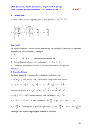UMBB Boumerdès, Faculté des sciences, Département de physique
Cours exercices, Mécanique Rationnelle : TCT et LMD-ST sem :3
200
A.KADI
4. La binormale
C’est un vecteur unitaire perpendiculaire au deux premiers, d’où :
→→→
∧= nb τ
⎟
⎟
⎟
⎠
⎞
⎜
⎜
⎜
⎝
⎛
=
⎟
⎟
⎟
⎟
⎟
⎟
⎟
⎠
⎞
⎜
⎜
⎜
⎜
⎜
⎜
⎜
⎝
⎛
+
+
−
∧
⎟
⎟
⎟
⎟
⎟
⎟
⎟
⎠
⎞
⎜
⎜
⎜
⎜
⎜
⎜
⎜
⎝
⎛
+
+
=
→
1
0
0
0
)161(
1
)161(
4
0
)161(
4
)161(
1
2
2
2
2
t
t
t
t
t
t
b ;
⎟
⎟
⎟
⎠
⎞
⎜
⎜
⎜
⎝
⎛
=
→
1
0
0
b
Exercice 03 :
Un mobile se déplace à vitesse scalaire constante sur une trajectoire d’écrite par des équations
paramétriques en coordonnées cylindriques :
rkz =
ϕc
err 0= , où : sont des constantes positives.crk ,, 0
1. Trouver l’équation horaire sachant qu’à :)(tr 00 =⇒= ϕt ;
2. Déterminer le vecteur accélération et le rayon de courbure de la trajectoire.
Solution :
1. Equation horaire
La vitesse du mobile en coordonnées cylindriques est données par :
→•→•→•→→→→
++=++= kzerervvvv rzr ϕϕ ϕ on déduit les composantes de la vitesse:
rce.crv c
r .0
••
== ϕϕ ϕ
; ;
•
= ϕϕ rv rkce.ckrrkv c
z .0
•••
=== ϕϕ ϕ
on abouti finalement à : 222222222222
.rckrrcvvvv zr
•••
++=++= ϕϕϕϕ
)1(1 22
kcrv +++=
•
ϕ comme la vitesse étant constante : Ctevv == 0
)1(1 22
0 kcrv +++=
•
ϕ , or nous savons que :
dt
dϕ
ϕ =
•
et que : Kkc =+++ )1(1 22
K
dt
d
rv .0
ϕ
= on remplace r par son expression : K
dt
d
erv c
.00
ϕϕ
= ⇔ dt
Kr
v
dec
0
0
=ϕϕ
on intègre cette expression par rapport au temps et on obtient :
 