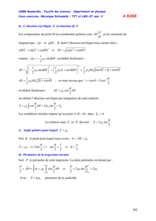 UMBB Boumerdès, Faculté des sciences, Département de physique
Cours exercices, Mécanique Rationnelle : TCT et LMD-ST sem :3
203
A.KADI
b) L’abscisse curviligne S en fonction de θ
Les composantes du point M en coordonnées polaires sont : et les variations de
longueur par :
⎩
⎨
⎧
θ
ρ
M
ρd et θρd . S étant l’abscisse curviligne nous aurons alors :
222
)()()( θρρ dddS += ⇒ 22
)()( θρρ dddS +=
comme : θθρρ dd sin
2
1
0−= on déduit facilement :
( ) ( )22
0
2
0
2
0 cos1sin
2
1
)cos1(
2
1
sin
2
1
θθθρθθρθθρ ++=⎟
⎠
⎞
⎜
⎝
⎛
++⎟
⎠
⎞
⎜
⎝
⎛
−= ddddS
( )θθρ cos12
2
1
0 += ddS ; or nous savons que :
2
cos2cos1 2 θ
θ =+
on déduit finalement : θ
θ
ρ ddS
2
cos0=
on obtient l’abscisse curviligne par intégration de cette relation :
000
2
sin2
2
cos SdS +== ∫
θ
ρθ
θ
ρ
Les conditions initiales impose qu’au point A )0( =θ alors 00 =S
La relation entre etS θ devient :
2
sin2 0
θ
ρ=S
c) Angle polaire pour lequel 0ρ=S
Soit B le point pour lequel nous avons : 0ρ==
∩
ABS
0ρ=S ⇒ 1
2
sin2 =
θ
2
1
2
sin =
θ
⇒
3
π
θ =
d) Périmètre de la trajectoire fermée
Soit P le périmètre de cette trajectoire. Le demi périmètre est donné par :
∫∫
=
=
∩
===
πθ
θ
θ
θ
ρ
0
0
2
cos
2
ddsAO
P
O
A
⇒ 0
0
0 2
2
sin2
2
ρ
θ
ρ
π
==
P
d’où : 04ρ=P périmètre de la cardioïde.
 
