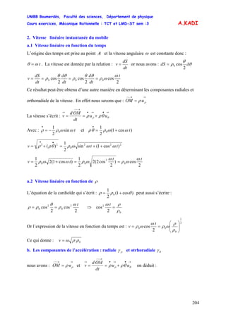 UMBB Boumerdès, Faculté des sciences, Département de physique
Cours exercices, Mécanique Rationnelle : TCT et LMD-ST sem :3
204
A.KADI
2. Vitesse linéaire instantanée du mobile
a.1 Vitesse linéaire en fonction du temps
L’origine des temps est prise au point A et la vitesse angulaire ω est constante donc :
tωθ = . La vitesse est donnée par la relation :
dt
dS
v = or nous avons : θ
θ
ρ ddS
2
cos0=
2
cos
2
cos
2
cos 000
t
dt
d
dt
d
dt
dS
v
ω
ωρ
θθ
ρ
θθ
ρ ====
Ce résultat peut être obtenu d’une autre manière en déterminant les composantes radiales et
orthoradiale de la vitesse. En effet nous savons que :
→→−−
= ρρ uOM
La vitesse s’écrit :
→•→•
→−−
→
+== θρ θρρ uu
dt
OMd
v
Avec : tωωρρ sin
2
1
0−=
•
et )cos1(
2
1
0 tωωρθρ +=
•
222
0
22
)cos1(sin
2
1
)( ttv ωωωρθρρ ++=+=
••
2
cos)
2
cos2(2
2
1
)cos1(2
2
1
0
2
00
tt
tv
ω
ωρ
ω
ωρωωρ ==+=
a.2 Vitesse linéaire en fonction de ρ
L’équation de la cardioïde qui s’écrit : )cos1(
2
1
0 θρρ += peut aussi s’écrire :
2
cos
2
cos 2
0
2
0
tω
ρ
θ
ρρ == ⇒
0
2
2
cos
ρ
ρω
=
t
Or l’expression de la vitesse en fonction du temps est :
2
1
0
00
2
cos ⎟⎟
⎠
⎞
⎜⎜
⎝
⎛
==
ρ
ρ
ωρ
ω
ωρ
t
v
Ce qui donne : 0ρρωv =
b. Les composantes de l’accélération : radiale ργ et otrhoradiale θγ
nous avons : et
→→−−
= ρρ uOM
→•→•
→−−
→
+== θρ θρρ uu
dt
OMd
v on déduit :
 