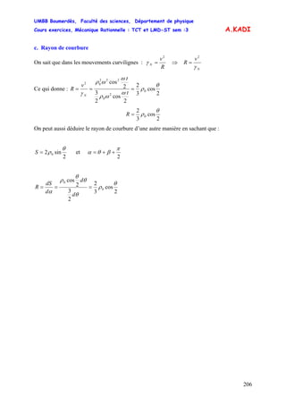 UMBB Boumerdès, Faculté des sciences, Département de physique
Cours exercices, Mécanique Rationnelle : TCT et LMD-ST sem :3
206
A.KADI
c. Rayon de courbure
On sait que dans les mouvements curvilignes :
R
v
N
2
=γ ⇒
N
v
R
γ
2
=
Ce qui donne :
2
cos
3
2
2
cos
2
3
2
cos
0
2
0
222
02
θ
ρ
ω
ωρ
ω
ωρ
γ
===
t
t
v
R
N
2
cos
3
2
0
θ
ρ=R
On peut aussi déduire le rayon de courbure d’une autre manière en sachant que :
2
sin2 0
θ
ρ=S et
2
π
βθα ++=
2
cos
3
2
2
3
2
cos
0
0
θ
ρ
θ
θ
θ
ρ
α
===
d
d
d
dS
R
 