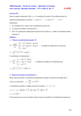 UMBB Boumerdès, Faculté des sciences, Département de physique
Cours exercices, Mécanique Rationnelle : TCT et LMD-ST sem :3
206
A.KADI
Exercice 05 :
Dans un repère orthonormé la position d’un point M est déterminé par les
équations paramétriques suivantes : ; ;
),,,( zyxOR
t
etx sin ω
ω= t
ety cos ω
ω= t
ez 2 ω
=
Déterminer :
1. Les modules de la vitesse et de l’accélération du point M ;
2. Le rayon de courbure en fonction de z ;
3. Soit H la projection orthogonale du point M sur le plan xoy , quelle est l’équation polaire
du point H .
Solution :
1. Vitesse et accélération du point M
⎪
⎩
⎪
⎨
⎧
=
−=
+=
==
→−−
→
eV
tteV
tteV
dt
OMd
V
t
z
t
y
t
x
ω
ω
ω
ω
ωωω
ωωω
2
)sin(cos
)cos(sin
; on déduit le module de la vitesse par :
t
zyx eVVVV ω
ω .6222
=++=
L’accélération est donnée par :
⎪
⎩
⎪
⎨
⎧
=
−=
=
==
→
→
e
te
te
dt
Vd
t
z
t
y
t
x
ω
ω
ω
ωγ
ωωγ
ωωγ
γ
2
2
2
2
sin2
cos2
; on déduit le module de l’accélération par :
t
zyx eω
ωγγγγ .22 2222
=++=
2. Rayon de courbure en fonction de z
Dans la base de Frênet, l’accélération tangentielle est égale à la dérivée du module de la
vitesse, ce qui donne : t
t e
dt
dV ω
ωγ .6.2
==
L’accélération normale se déduit à partir de la relation : 222
Nt γγγ +=
( ) ( ) ( )222222222
.2.6..22 ttt
tN eee ωωω
ωωωγγγ =−=−=
t
N eω
ωγ .22
=
D’autre part nous avons une relation entre le rayon de courbure et l’accélération normale qui
 