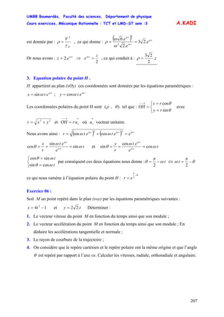 UMBB Boumerdès, Faculté des sciences, Département de physique
Cours exercices, Mécanique Rationnelle : TCT et LMD-ST sem :3
207
A.KADI
est donnée par :
N
V
γ
ρ
2
= , ce qui donne :
( ) t
t
t
e
e
e ω
ω
ω
ω
ω
ρ .23
.2
.6
2
2
==
Or nous avons : ⇒t
ez ω
.2=
2
z
e t
=ω
, ce qui conduit à : z.
2
23
=ρ
3. Equation polaire du point H .
H appartient au plan (xOy) ces coordonnées sont données par les équations paramétriques :
t
etx ω
ωsin= ; t
ety cos ω
ω=
Les coordonnées polaires du point H sont ),( θρ tel que : avec
⎩
⎨
⎧
=
=
=
→−−
θ
θ
sin
cos
ry
rx
OH
22
yxr += et où vecteur unitaire.
→→−−
= rurOH
→
ru
Nous avons ainsi : ( ) ( ) ttt
eetetr ωωω
ωω =+=
22
cossin
t
e
et
r
x
t
t
ω
ω
θ ω
ω
sin
sin
cos === et t
e
et
r
y
t
t
ω
ω
θ ω
ω
cos
cos
sin ===
t
t
⎩
⎨
⎧
=
=
ωθ
ωθ
cossin
sincos
par conséquent ces deux équations nous donne : tω
π
θ −=
2
⇔ θ
π
ω −=
2
t
ce qui nous ramène à l’équation polaire du point H :
θ
π
−
= 2
er
Exercice 06 :
Soit M un point repéré dans le plan (xoy) par les équations paramétriques suivantes :
14 2
−= tx et ty .22= Déterminer :
1. Le vecteur vitesse du point M en fonction du temps ainsi que son module ;
2. Le vecteur accélération du point M en fonction du temps ainsi que son module ; En
déduire les accélérations tangentielle et normale ;
3. Le rayon de courbure de la trajectoire ;
4. On considère que le repère cartésien et le repère polaire ont la même origine et que l’angle
θ est repéré par rapport à l’axe ox. Calculer les vitesses, radiale, orthoradiale et angulaire.
 