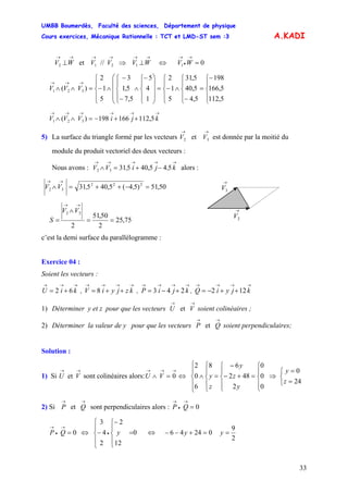 UMBB Boumerdès, Faculté des sciences, Département de physique
Cours exercices, Mécanique Rationnelle : TCT et LMD-ST sem :3
33
A.KADI
→→→→→→
⊥⇒⊥ WVVVWV 1212 //et ⇔ 01 =
→
•
→
WV
V
⎪
⎩
⎪
⎨
⎧−
=
⎪
⎩
⎪
⎨
⎧
−
∧
⎪
⎩
⎪
⎨
⎧
−=
⎟
⎟
⎟
⎠
⎞
⎜
⎜
⎜
⎝
⎛
⎪
⎩
⎪
⎨
⎧−
∧
⎪
⎩
⎪
⎨
⎧
−
−
∧
⎪
⎩
⎪
⎨
⎧
−=∧∧
→→→
5,112
5,166
198
5,4
5,40
5,31
5
1
2
1
4
5
5,7
5,1
3
5
1
2
)( 321 VV
V
→→→→→→
++−=∧∧ kjiVV 5,112166198)( 321
5) La surface du triangle formé par les vecteurs V est donnée par la moitié du
module du produit vectoriel des deux vecteurs :
→→
32 et V
Nous avons : alors :
→→→→→
−+=∧ k,ji,VV 545,4053132
50,51)54(5,40531 222
32 =−++=∧
→→
,,VV
→
2V
→
3V
75,25
2
50,51
2
32
==
∧
=
→→
VV
S
c’est la demi surface du parallélogramme :
Exercice 04 :
Soient les vecteurs :
→→→
+= kiU 62 , V , ,
→→→→
++= kzjyi8
et
et
→→→→
+−= kjiP 243
→→→→
++−= kjyiQ 122
1) Déterminer y et z pour que les vecteurs U soient colinéaires ;
→→
V
2) Déterminer la valeur de y pour que les vecteurs soient perpendiculaires;
→→
QP et
Solution :
1) Si U sont colinéaires alors:U
→→
V
→→→
=∧ 0V
⎪
⎩
⎪
⎨
⎧
=
⎪
⎩
⎪
⎨
⎧
⎪
⎩
⎪
⎨
⎧
⎪
⎩
⎪
⎨
⎧
+−
−
=∧⇔
0
0
0
2
482
68
6
0
2
y
z
y
z
y ⇒
⎩
⎨
⎧
=
=
24
0
z
y
2) Si sont perpendiculaires alors :
→→
QP et 0=
→
•
→
QP
0
12
2
2
4
3
0
⎪
⎩
⎪
⎨
⎧
⎪
⎩
⎪
⎨
⎧
=
−
−⇔= •
→
•
→
yQP ⇔ 02446 =+−− y
2
9
=y
 