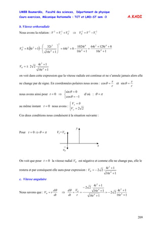 UMBB Boumerdès, Faculté des sciences, Département de physique
Cours exercices, Mécanique Rationnelle : TCT et LMD-ST sem :3
209
r += −=θ
A.KADI
b. Vitesse orthoradiale
Nous avons la relation : V V222
θVV ⇒ 222
rVV
( )
116
812864
116
1024
864
116
32
18.8 4
42
4
6
2
2
4
3
22
+
++
=
+
−+=⎟
⎟
⎠
⎞
⎜
⎜
⎝
⎛
+
−+=
t
tt
t
t
t
t
t
tVθ
116
14
22
4
2
+
+
±=
t
t
Vθ
on voit dans cette expression que la vitesse radiale est continue et ne s’annule jamais alors elle
ne change par de signe. En coordonnées polaires nous avons :
r
x
=θcos et
r
y
=θsin
nous avons ainsi pour t ⇒ d’où :0=
⎩
⎨
⎧
−=
=
1cos
0sin
θ
θ
πθ =
au même instant nous avons :0=t
⎩
⎨
⎧
=
=
V
0V
y
x
22
Ces deux conditions nous conduisent à la situation suivante :
→
θe
Vy= θV
x
y
Pour 0=t ⇒ πθ =
On voit que pour la vitesse radial V est négative et comme elle ne change pas, elle le
restera et par conséquent elle aura pour expression :
0=t θ
116
14
22
4
2
+
+
−=
t
t
Vθ
c. Vitesse angulaire
Nous savons que :
dt
d
rV
θ
θ = ⇒
116
14
22
116
116
14
22
4
2
4
4
2
+
+
−=
+
+
+
−
==
t
t
t
t
t
r
V
dt
d θθ
 