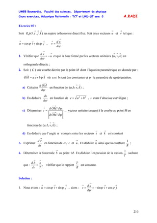 UMBB Boumerdès, Faculté des sciences, Département de physique
Cours exercices, Mécanique Rationnelle : TCT et LMD-ST sem :3
210
A.KADI
Exercice 07 :
Soit un repère orthonormé direct fixe. Soit deux vecteurs et tel que :
,
),,,(0
→→→
kjiOR
→
u
→
v
→→→
+= jiu ψψ sincos
ψd
ud
v
→
→
=
1. Vérifier que
→
→
−= u
d
vd
ψ
et que la base formé par les vecteurs unitaires est
orthogonale directe ;
),,(
→→→
kvu
2. Soit ( C ) une courbe décrite par le point M dont l’équation paramétrique est donnée par :
où a et b sont des constantes et
→→→−−
+= kbuaOM ψ ψ le paramètre de représentation.
a) Calculer
ψd
OMd
→−−
en fonction de ;),,,(
→→
kvba
b) En déduire
ψd
ds
en fonction de 22
bac += , s étant l’abscisse curviligne ;
c) Déterminer
ψ
ψ
τ
dOMd
dOMd
/
/
→−−
→−−
→
= , vecteur unitaire tangent à la courbe au point M en
fonction de ;),,,(
→→
kvba
d) En déduire que l’angle α compris entre les vecteurs et est constant
→
τ
→
k
3. Exprimer
ds
d
→
τ
en fonction de α , c et . En déduire ainsi que la courbure
→
u
→
n
R
1
;
4. Déterminer la binormale au point M . En déduire l’expression de la torsion
→
b
T
1
sachant
que :
T
n
ds
bd
→→
= , vérifier que le rapport
R
T
est constant.
Solution :
1. Nous avons : , alors :
→→→
+= jiu ψψ sincos
→→
→
→
+−== ji
d
ud
v ψψ
ψ
cossin
 