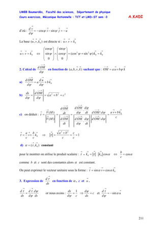 UMBB Boumerdès, Faculté des sciences, Département de physique
Cours exercices, Mécanique Rationnelle : TCT et LMD-ST sem :3
211
A.KADI
d’où :
→→→
→
−=−−= uji
d
vd
ψψ
ψ
sincos
La base est directe si :),,( 0
→→→
kvu
→→→
=∧ 0kvu
→→→
=∧ 0kvu ⇔
→→
=+=
⎟
⎟
⎟
⎠
⎞
⎜
⎜
⎜
⎝
⎛
∧
⎟
⎟
⎟
⎠
⎞
⎜
⎜
⎜
⎝
⎛
00
22
)sin(cos
0
cos
sin
0
sin
cos
kkψψψ
ψ
ψ
ψ
2. Calcul de
ψd
OMd
→−−
en fonction de sachant que :),,,(
→→
kvba
→→→−−
+= kbuaOM ψ
a)
→
→→−−
+= 0kb
d
ud
a
d
OMd
ψψ
b) 22
cba
d
OMd
d
ds 2
=+==
→−−
ψψ
c) on déduit :
c
kbva
dOMd
dOMd
dt
d
d
OMd
dt
d
d
OMd
dt
OMd
dt
OMd
MV
MV
→→
→−−
→−−
→−−
→−−
→−−
→−−
→
→
→ +
==== 0
/
/
.
.
)(
)(
ψ
ψ
ψ
ψ
ψ
ψ
τ
→→→
+= 0k
c
b
v
c
a
τ ⇒ 1
22
==
+
=
→
c
c
c
ba
τ
d) constant),( 0
→→
= kτα
pour le montrer on utilise le produit scalaire : αττ cos00
→→→
•
→
= kk ⇔ αcos=
c
b
comme b et c sont des constantes alors α est constant.
On peut exprimer le vecteur unitaire sous la forme :
→→→
+= 0cossin kv αατ
3. Expression de
ds
d
→
τ
en fonction de α , c et .
→
u
ds
d
d
d
ds
d ψ
ψ
ττ
→→
= or nous avons :
cd
ds 1
=
ψ
⇒ c
ds
d
=
ψ
et
→
→
−= u
d
d
α
ψ
τ
sin
 