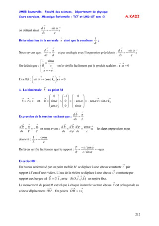 UMBB Boumerdès, Faculté des sciences, Département de physique
Cours exercices, Mécanique Rationnelle : TCT et LMD-ST sem :3
212
A.KADI
on obtient ainsi :
→
→
−= u
cds
d ατ sin
Détermination de la normale ainsi que la courbure
→
n
R
1
;
Nous savons que :
R
n
ds
d
→→
=
τ
et par analogie avec l’expression précédente :
→
→
−= u
cds
d ατ sin
On déduit que :
⎪
⎩
⎪
⎨
⎧
−=
=
→→
un
cR
αsin1
on le vérifie facilement pat le produit scalaire : 0=
→
•
→
nτ
En effet : 0cossin 0 =⎟
⎠
⎞
⎜
⎝
⎛
+
→
•
→→
nkv αα
4. La binormale au point M
→
b
→→→
∧= nb τ ⇔
→→→
+−=
⎟
⎟
⎟
⎠
⎞
⎜
⎜
⎜
⎝
⎛
−=
⎟
⎟
⎟
⎠
⎞
⎜
⎜
⎜
⎝
⎛−
∧
⎟
⎟
⎟
⎠
⎞
⎜
⎜
⎜
⎝
⎛
= 0sincos
sin
cos
0
0
0
1
cos
sin
0
kvb αα
α
α
α
α
Expression de la torsion sachant que :
T
n
ds
bd
→→
=
T
u
T
n
ds
bd
→→→
−== or nous avons :
→
→→
== u
cds
d
d
bd
ds
bd αψ
ψ
cos
. les deux expressions nous
donnent :
cT
αcos1
−=
De là on vérifie facilement que le rapport : α
α
α
tg
c
c
R
T
−=
−
=
sin/
cos/
Exercice 08 :
Un bateau schématisé par un point mobile M se déplace à une vitesse constante par
rapport à l’eau d’une rivière. L’eau de la rivière se déplace à une vitesse constante par
rapport aux berges tel , avec un repère fixe.
→
V
→
U
→→
= iUU ),,,(
→→→
kjiOR
Le mouvement du point M est tel que à chaque instant le vecteur vitesse est orthogonale au
vecteur déplacement . On posera
→
V
→−−
OM
→→−−
= rerOM
 