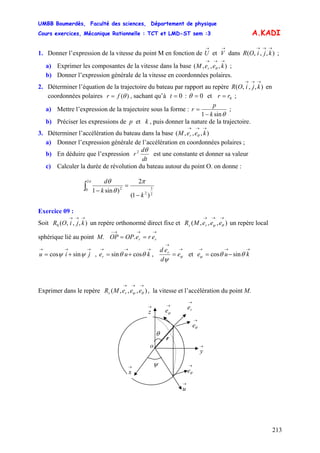UMBB Boumerdès, Faculté des sciences, Département de physique
Cours exercices, Mécanique Rationnelle : TCT et LMD-ST sem :3
213
A.KADI
1. Donner l’expression de la vitesse du point M en fonction de U et V dans ;
→ →
),,,(
→→→
kjiOR
a) Exprimer les composantes de la vitesse dans la base ;),,,(
→→→
keeM r θ
b) Donner l’expression générale de la vitesse en coordonnées polaires.
2. Déterminer l’équation de la trajectoire du bateau par rapport au repère en
coordonnées polaires
),,,(
→→→
kjiOR
)(θfr = , sachant qu’à 0=t : 0=θ et r 0r= ;
a) Mettre l’expression de la trajectoire sous la forme :
θsin1 k
p
r
−
= ;
b) Préciser les expressions de p et k , puis donner la nature de la trajectoire.
3. Déterminer l’accélération du bateau dans la base ( ),,,
→→→
keeM r θ
a) Donner l’expression générale de l’accélération en coordonnées polaires ;
b) En déduire que l’expression
dt
d
r
θ2
est une constante et donner sa valeur
c) Calculer la durée de révolution du bateau autour du point O. on donne :
2
3
2
2
0 2
)1(
2
)sin1
k
k
d
−
=
−∫
π
θ
θπ
Exercice 09 :
Soit un repère orthonormé direct fixe et un repère local
sphérique lié au point M.
),,,(0
→→→
kjiOR ),,,(
→→→
θψ eeeMR rs
→→→−
== rr ereOPOP .
→→→
+= jiu ψψ sincos , ,
→→→
+= kuer θθ cossin
→
→
= ψ
ψ
e
d
ed r
et e
→→→
−= ku θθψ sincos
Exprimer dans le repère , la vitesse et l’accélération du point M.),,,(
→→→
θψ eeeMR rs
θ
→
ϕe
→
u
→
θe
r
ψ
→
y
→
x
→
z
o
→
θe
→
re
 