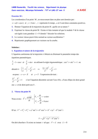 UMBB Boumerdès, Faculté des sciences, Département de physique
Cours exercices, Mécanique Rationnelle : TCT et LMD-ST sem :3
214
A.KADI
Exercice 10 :
Les coordonnées d’un point M , en mouvement dans un plan sont données par :
)cos1( tax += et tby sin= , t : représente le temps , a et b sont deux constantes positives.
1. Donner l’équation de la trajectoire du point M , quelle est sa nature ?
2. Exprimer la vitesse du point M. Existe-t-il des instants tel que le module V de la vitesse
soit égale à une grandeur 0fλ donnée ? discuter les solutions.
3. Le vecteur vitesse peut-il être normal au vecteur accélération ?
4. Représenter graphiquement ces vecteurs sur la courbe.
Solution :
1. Equation et nature de la trajectoire
L’équation cartésienne de la trajectoire s’obtient en éliminant le paramètre temps des
équations paramétriques.
t
a
x
cos1 =− et t
b
y
sin= en utilisant la règle trigonométrique : on
aboutit à :
1sincos 22
=+ tt
11 2
22
=+⎟
⎠
⎞
⎜
⎝
⎛
−
b
y
a
x
⇒ 1
)(
2
22
2
=+
−
b
y
a
ax
on pose : et l’expression devient :Xax =− Yy =
12
2
2
2
=+
b
Y
a
X
c’est l’équation décentrée suivant l’axe (Ox) , d’une ellipse de demi grand
axe a et de demi petit axe b .
2. Vitesse du point M
Nous avons :
⎪
⎩
⎪
⎨
⎧
==
−==
==
→−−
→
tb
dt
dy
V
ta
dt
dx
V
dt
OMd
V
y
x
cos
sin
D’où : tbabtbtaVVV yx
22222222222
sin)(cossin −+=+=+=
tbabV 2222
sin)( −+=
On doit chercher s’il existe un instant t tel que : λ=V avec 0fλ
 