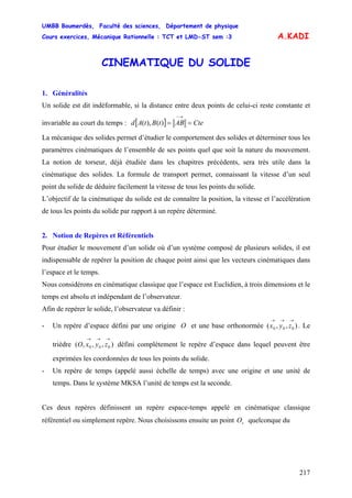 UMBB Boumerdès, Faculté des sciences, Département de physique
Cours exercices, Mécanique Rationnelle : TCT et LMD-ST sem :3
217
A.KADI
CINEMATIQUE DU SOLIDE
1. Généralités
Un solide est dit indéformable, si la distance entre deux points de celui-ci reste constante et
invariable au court du temps : [ ] CteABtBtAd ==
→−
)(),(
La mécanique des solides permet d’étudier le comportement des solides et déterminer tous les
paramètres cinématiques de l’ensemble de ses points quel que soit la nature du mouvement.
La notion de torseur, déjà étudiée dans les chapitres précédents, sera très utile dans la
cinématique des solides. La formule de transport permet, connaissant la vitesse d’un seul
point du solide de déduire facilement la vitesse de tous les points du solide.
L’objectif de la cinématique du solide est de connaître la position, la vitesse et l’accélération
de tous les points du solide par rapport à un repère déterminé.
2. Notion de Repères et Référentiels
Pour étudier le mouvement d’un solide où d’un système composé de plusieurs solides, il est
indispensable de repérer la position de chaque point ainsi que les vecteurs cinématiques dans
l’espace et le temps.
Nous considérons en cinématique classique que l’espace est Euclidien, à trois dimensions et le
temps est absolu et indépendant de l’observateur.
Afin de repérer le solide, l’observateur va définir :
- Un repère d’espace défini par une origine O et une base orthonormée . Le
trièdre défini complètement le repère d’espace dans lequel peuvent être
exprimées les coordonnées de tous les points du solide.
),,( 000
→→→
zyx
),,,( 000
→→→
zyxO
- Un repère de temps (appelé aussi échelle de temps) avec une origine et une unité de
temps. Dans le système MKSA l’unité de temps est la seconde.
Ces deux repères définissent un repère espace-temps appelé en cinématique classique
référentiel ou simplement repère. Nous choisissons ensuite un point quelconque dusO
 