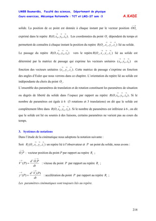 UMBB Boumerdès, Faculté des sciences, Département de physique
Cours exercices, Mécanique Rationnelle : TCT et LMD-ST sem :3
218
A.KADI
solide. La position de ce point est donnée à chaque instant par le vecteur position
exprimé dans le repère . Les coordonnées du point dépendent du temps et
permettent de connaître à chaque instant la position du repère lié au solide.
→−−
sOO
),,,( 000
→→→
zyxOR sO
),,,(
→→→
ssss zyxOR
Le passage du repère vers le repère lié au solide est
déterminé par la matrice de passage qui exprime les vecteurs unitaires en
fonction des vecteurs unitaires . Cette matrice de passage s’exprime en fonction
des angles d’Euler que nous verrons dans ce chapitre. L’orientation du repère lié au solide est
indépendante du choix du point .
),,,( 000
→→→
zyxOR ),,,(
→→→
ssss zyxOR
),,( 000
→→→
zyx
),,(
→→→
sss zyx
sO
L’ensemble des paramètres de translation et de rotation constituent les paramètres de situation
ou degrés de liberté du solide dans l’espace par rapport au repère . Si le
nombre de paramètres est égale à 6 (3 rotations et 3 translations) on dit que le solide est
complètement libre dans . Si le nombre de paramètres est inférieur à 6 , on dit
que le solide est lié ou soumis à des liaisons, certains paramètres ne varient pas au cours du
temps.
),,,( 000
→→→
zyxOR
),,,( 000
→→→
zyxOR
3. Systèmes de notations
Dans l’étude de la cinématique nous adoptons la notation suivante :
Soit un repère lié à l’observateur et P un point du solide, nous avons :),,,(
→→→
iiiii zyxOR
→−−
POi : vecteur position du point P par rapport au repère ;iR
dt
POd
PV i
i
i
→−−
→−
=)( : vitesse du point P par rapport au repère ;iR
dt
PVd
P i
i
i )(
)(
→−
→−
=γ : accélération du point P par rapport au repère ;iR
Les paramètres cinématiques sont toujours liés au repère.
 