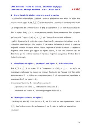 UMBB Boumerdès, Faculté des sciences, Département de physique
Cours exercices, Mécanique Rationnelle : TCT et LMD-ST sem :3
219
A.KADI
4. Repère d’étude, lié à l’observateur et repère de projection
Les paramètres cinématiques (vecteurs vitesse et accélération) des points du solide sont
étudiés dans un repère lié à l’observateur. Ce repère est appelé repère d’étude.),,,(
→→→
iiiii zyxOR
Les composantes des vecteurs vitesses et accélération étant mesurés et définis
dans le repère nous pouvons connaître leurs composantes dans n’importe
quel repère de l’espace que l’on appellera repère de projection.
)(
→−
PV i
)(
→
Pi
γ
),,,(
→→→
iiiii zyxOR
),,,(
→→→
ppppp zyxOR
Le choix de ce repère de projection permet d’exprimer les paramètres cinématiques avec des
expressions mathématiques plus simples. Il est souvent intéressant de choisir le repère de
projection différent du repère d'étude afin de simplifier et réduire les calculs. Le repère de
projection étant mobile par rapport au repère d’étude, il faut faire attention lors des
dérivations que les vecteurs unitaires du repère de projection changent de direction donc il
faut en tenir compte.
5. Mouvement d’un repère par rapport à un repère lié à l’observateurkR iR
Soit un repère lié à l’observateur et un repère en
mouvement quelconque par rapport au premier. Tout point de l’espace peut être repéré
totalement dans et déduire ses composantes dans où inversement en connaissant le
mouvement de par rapport à .
),,,(
→→→
iiiii zyxOR ),,,(
→→→
kkkkk zyxOR
kR iR
kR iR
Le mouvement du repère est totalement connu si :kR
- La position de son centre est totalement connu dans ;kO iR
- L’orientation des axes de est connu par rapport à ceux de .kR iR
-
5.1. Repérage du centre du repèrekO kR
Le repérage du point centre du repère est déterminé par les composantes du vecteur
liant les deux centres des repères dans ou , ceci se traduit par les relations
kO kR
→−−
kiOO iR kR
suivantes :
 