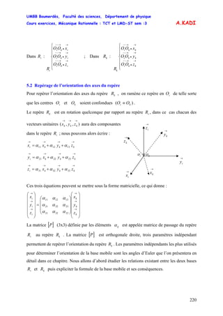 UMBB Boumerdès, Faculté des sciences, Département de physique
Cours exercices, Mécanique Rationnelle : TCT et LMD-ST sem :3
220
ki OO
A.KADI
Dans : ; Dans :iR
⎪
⎪
⎩
⎪
⎪
⎨
⎧
→
•
→−−
→
•
→−−
→
•
→−−
iki
iki
iki
i
zOO
yOO
xOO
R
kR
⎪
⎪
⎩
⎪
⎪
⎨
⎧
→
•
→−−
→
•
→−−
→
•
→−−
kki
kki
kki
k
zOO
yOO
xOO
R
5.2 Repérage de l’orientation des axes du repère
Pour repérer l’orientation des axes du repère , on ramène ce repère en de telle sorte
que les centres et O soient confondues (
kR iO
iO k )≡ .
Le repère est en rotation quelconque par rapport au repère , dans ce cas chacun des
vecteurs unitaires ( aura des composantes
kR iR
),,
→→→
kkk zyx
ki oo ≡
→
iz
→
iy
→
ix
→
kz
→
ky
→
kx
dans le repère ; nous pouvons alors écrire :iR
→→→→
++= kkki zyxx 131211 ααα
→→→→
++= kkki zyxy 232221 ααα
→→→→
++= kkki zyxz 333231 ααα
Ces trois équations peuvent se mettre sous la forme matricielle, ce qui donne :
⎟
⎟
⎟
⎟
⎟
⎠
⎞
⎜
⎜
⎜
⎜
⎜
⎝
⎛
⎟
⎟
⎟
⎠
⎞
⎜
⎜
⎜
⎝
⎛
=
⎟
⎟
⎟
⎟
⎟
⎠
⎞
⎜
⎜
⎜
⎜
⎜
⎝
⎛
→
→
→
→
→
→
k
k
k
i
i
i
z
y
x
z
y
x
333231
232221
131211
ααα
ααα
ααα
La matrice [ (3x3) définie par les éléments]P ijα est appelée matrice de passage du repère
au repère . La matrice [ est orthogonale droite, trois paramètres indépendant
permettent de repérer l’orientation du repère . Les paramètres indépendants les plus utilisés
pour déterminer l’orientation de la base mobile sont les angles d’Euler que l’on présentera en
détail dans ce chapitre. Nous allons d’abord étudier les relations existant entre les deux bases
et puis expliciter la formule de la base mobile et ses conséquences.
iR kR ]P
kR
iR kR
 