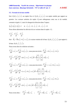 UMBB Boumerdès, Faculté des sciences, Département de physique
Cours exercices, Mécanique Rationnelle : TCT et LMD-ST sem :3
221
A.KADI
5.3. Formule de la base mobile
Soit un repère fixe et un repère mobile par rapport au
premier. Les vecteurs unitaires du repère sont orthogonaux entre eux et de module
constant et égale à 1, mais ils changent de direction dans l’espace.
),,,(
→→→
iiiii zyxOR ),,,(
→→→
kkkkk zyxOR
kR
1===
→→→
kkk zyx et 0.,0.,0. ===
→→→→→→
kkkkkk zyzxyx
Nous allons déterminer les dérivées de ces vecteurs dans le repère :iR
dt
zd
dt
yd
dt
xd k
i
k
i
k
i
→→→
,,
Soit , le vecteur rotation de la base par rapport à
la base .
)(
→→→•→
++=Ω kkk
i
k zcybxaθ ),,,(
→→→
kkkkk zyxOR
),,,(
→→→
iiiii zyxOR
Nous avons alors les relations suivantes :
⇒⊥
→
→
k
k
i
x
d
xd
θ
),(
→→
→
∈ kk
k
i
zy
d
xd
θ
; nous pouvons écrire : ).0
→→→
→
−+= kkk
k
i
zbycx
d
xd
θ
→→••→→→
→→
∧Ω=
⎟
⎟
⎟
⎠
⎞
⎜
⎜
⎜
⎝
⎛
∧
⎟
⎟
⎟
⎠
⎞
⎜
⎜
⎜
⎝
⎛
=−+== k
i
kkkk
i
k
i
k
i
x
c
b
a
zbycx
dt
d
d
xd
dt
xd
0
0
1
).0( θθ
θ
θ
⇒⊥
→
→
k
k
i
y
d
yd
θ
),(
→→
→
∈ kk
k
i
zx
d
yd
θ
; nous pouvons écrire : ).0
→→→
→
++−= kkk
k
i
zayxc
d
yd
θ
→→••→→→
→→
∧Ω=
⎟
⎟
⎟
⎠
⎞
⎜
⎜
⎜
⎝
⎛
∧
⎟
⎟
⎟
⎠
⎞
⎜
⎜
⎜
⎝
⎛
=++−== k
i
kkkk
i
k
i
k
i
y
c
b
a
zayxc
dt
d
d
yd
dt
yd
0
1
0
).0( θθ
θ
θ
⇒⊥
→
→
k
k
i
z
d
zd
θ
),(
→→
→
∈ kk
k
i
yx
d
zd
θ
; nous pouvons écrire : ).0
→→→
→
+−= kkk
k
i
zyaxb
d
zd
θ
→→••→→→
→→
∧Ω=
⎟
⎟
⎟
⎠
⎞
⎜
⎜
⎜
⎝
⎛
∧
⎟
⎟
⎟
⎠
⎞
⎜
⎜
⎜
⎝
⎛
=+−== k
i
kkkk
i
k
i
k
i
z
c
b
a
zyxb
dt
d
d
zd
dt
zd
1
0
0
).0( θθ
θ
θ
Nous avons donc :
→→
→
∧Ω= k
i
k
k
i
x
dt
xd
;
→→
→
∧Ω= k
i
k
k
i
y
dt
yd
;
→→
→
∧Ω= k
i
k
k
i
z
dt
zd
 