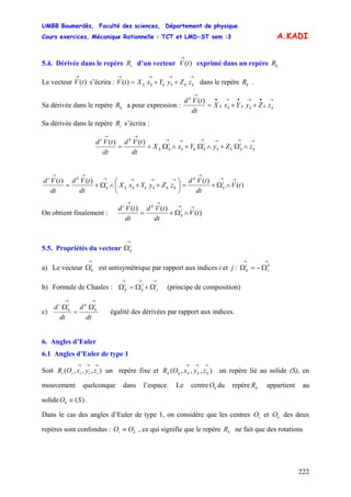 UMBB Boumerdès, Faculté des sciences, Département de physique
Cours exercices, Mécanique Rationnelle : TCT et LMD-ST sem :3
222
A.KADI
5.4. Dérivée dans le repère d’un vecteur exprimé dans un repèreiR )(tV
→
kR
Le vecteur s’écrira : dans le repère .)(tV
→ →→→→
++= kkkkkk zZyYxXtV )( kR
Sa dérivée dans le repère a pour expression :kR
→•→•→•
→
++= kkkkkk
k
zZyYxX
dt
tVd )(
Sa dérivée dans le repère s’écrira :iR
→→→→→→
→→
∧Ω+∧Ω+∧Ω+= k
i
kkk
i
kkk
i
kk
ki
zZyYxX
dt
tVd
dt
tVd )()(
)(
)()()(
tV
dt
tVd
zZyYxX
dt
tVd
dt
tVd i
k
k
kkkkkk
i
k
ki →→
→
→→→→
→→
∧Ω+=⎟
⎠
⎞
⎜
⎝
⎛
++∧Ω+=
On obtient finalement : )(
)()(
tV
dt
tVd
dt
tVd i
k
ki →→
→→
∧Ω+=
5.5. Propriétés du vecteur
→
Ωi
k
a) Le vecteur est antisymétrique par rapport aux indices i et j :
→
Ωi
k
→→
Ω−=Ω k
i
i
k
b) Formule de Chasles : (principe de composition)
→→→
Ω+Ω=Ω i
j
j
k
i
k
c)
dt
d
dt
d i
k
ki
k
i
→→
Ω
=
Ω
égalité des dérivées par rapport aux indices.
6. Angles d’Euler
6.1 Angles d’Euler de type 1
Soit un repère fixe et un repère lié au solide (S), en
mouvement quelconque dans l’espace. Le centre du repère appartient au
solide .
),,,(
→→→
iiiii zyxOR ),,,(
→→→
kkkkk zyxOR
kO kR
)(SOk ∈
Dans le cas des angles d’Euler de type 1, on considère que les centres et des deux
repères sont confondus : , ce qui signifie que le repère ne fait que des rotations
iO kO
ki OO ≡ kR
 
