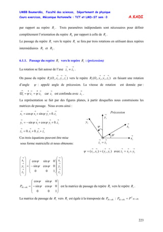 UMBB Boumerdès, Faculté des sciences, Département de physique
Cours exercices, Mécanique Rationnelle : TCT et LMD-ST sem :3
223
A.KADI
par rapport au repère . Trois paramètres indépendants sont nécessaires pour définir
complètement l’orientation du repère par rapport à celle de .
iR
kR iR
Le passage du repère vers le repère se fera par trois rotations en utilisant deux repères
intermédiaires et .
iR iR
1R 2R
6.1.1. Passage du repère vers le repère : (précession)1R iR
La rotation se fait autour de l’axe .
→→
≡ 1zzi
On passe du repère vers le repère en faisant une rotation
d’angle
),,,(
→→→
iiiii zyxOR ),,,( 11111
→→→
zyxOR
ψ : appelé angle de précession. La vitesse de rotation est donnée par :
car est confondu avec .
→•→•→
==Ω 11 zzi
i
ψψ
→
iz
→
1z
La représentation se fait par des figures planes, à partir desquelles nous construisons les
matrices de passage. Nous avons ainsi :
→→→→
++= iii zyxx .0sincos1 ψψ
→→
= 1zzi
→
iy
→
1y
ψ
ψ →
ix
→
1x
Précession
→→→→
++−= iii zyxy .0cossin1 ψψ
→→→→
++= iii zyxz .0.01
Ces trois équations peuvent être mise
sous forme matricielle et nous obtenons:
→→→→→→→
∧=== 11111 avec),(),( yxzyyxx iiψ
⎟
⎟
⎟
⎟
⎟
⎠
⎞
⎜
⎜
⎜
⎜
⎜
⎝
⎛
⎟
⎟
⎟
⎠
⎞
⎜
⎜
⎜
⎝
⎛
−=
⎟
⎟
⎟
⎟
⎟
⎠
⎞
⎜
⎜
⎜
⎜
⎜
⎝
⎛
→
→
→
→
→
→
i
i
i
z
y
x
z
y
x
100
0cossin
0sincos
1
1
1
ψψ
ψψ
⎟
⎟
⎟
⎠
⎞
⎜
⎜
⎜
⎝
⎛
−=→
100
0cossin
0sincos
1 ψψ
ψψ
RiRP est la matrice de passage du repère vers le repère .1R iR
La matrice de passage de vers est égale à la transposée de :iR 1R RiRP →1 11 RiR
T
RRi PP →→ =
 