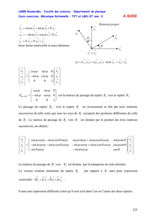UMBB Boumerdès, Faculté des sciences, Département de physique
Cours exercices, Mécanique Rationnelle : TCT et LMD-ST sem :3
225
A.KADI
→→
= kzz2
→
2y
→
ky
ϕ
ϕ →
2x
→
kx
Rotation propre→→→→
++= 222 .0sincos zyxxk ϕϕ
→→→→
++−= 222 .0cossin zyxyk ϕϕ
→→→→
++= 222 .0.0 zyxzk
Sous forme matricielle et nous obtenons:
→→→→→→→
∧=== kkkkk yxzyyxx avec),(),( 22ϕ
⎟
⎟
⎟
⎟
⎟
⎠
⎞
⎜
⎜
⎜
⎜
⎜
⎝
⎛
⎟
⎟
⎟
⎠
⎞
⎜
⎜
⎜
⎝
⎛
−=
⎟
⎟
⎟
⎟
⎟
⎠
⎞
⎜
⎜
⎜
⎜
⎜
⎝
⎛
→
→
→
→
→
→
2
2
2
100
0cossin
0sincos
z
y
x
z
y
x
k
k
k
ϕϕ
ϕϕ
⎟
⎟
⎟
⎠
⎞
⎜
⎜
⎜
⎝
⎛
−=→
100
0cossin
0sincos
2 ϕϕ
ϕϕ
RRkP est la matrice de passage du repère vers le repère .kR 2R
Le passage du repère vers le repère ou inversement se fait par trois rotations
successives de telle sorte que tous les axes de occupent des positions différentes de celle
de . La matrice de passage de vers est donnée par le produit des trois matrices
successives, on obtient :
kR iR
kR
iR kR iR
⎟
⎟
⎟
⎟
⎟
⎠
⎞
⎜
⎜
⎜
⎜
⎜
⎝
⎛
⎟
⎟
⎟
⎠
⎞
⎜
⎜
⎜
⎝
⎛
−
+−−−
+−
=
⎟
⎟
⎟
⎟
⎟
⎠
⎞
⎜
⎜
⎜
⎜
⎜
⎝
⎛
→
→
→
→
→
→
i
i
i
k
k
k
z
y
x
z
y
x
coscossinsinsin
sincoscoscossincossincoscossincossin
sinsincoscossinsincossincossincoscos
θϕθϕθ
θϕϕθψψϕϕθψψϕ
θϕψθϕψϕϕθψψϕ
La matrice de passage de vers est donnée par la transposée de cette dernière.iR kR
Le vecteur rotation instantané du repère par rapport à aura pour expression
vectorielle : .
kR iR
→•→•→•→
++=Ω 21 zxzi
i
k ϕθψ
Il aura une expression différente selon qu’il soit écrit dans l’un ou l’autre des deux repères.
 