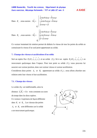 UMBB Boumerdès, Faculté des sciences, Département de physique
Cours exercices, Mécanique Rationnelle : TCT et LMD-ST sem :3
226
••
••
••
→
cos
sincossin
cossinsin
ψψϕ
ϕθϕθψ
ϕθϕθψ
k
i
k
R
A.KADI
Dans , nous aurons :iR
⎪
⎪
⎩
⎪
⎪
⎨
⎧
+
+−
+
=Ω
••
••
••
→
cos
sincossin
cossinsin
ψψϕ
ψθψθϕ
ψθψθϕ
i
i
k
R
Dans , nous aurons : ΩkR
⎪
⎪
⎩
⎪
⎪
⎨
⎧
+
−
+
=
Ce vecteur instantané de rotation permet de déduire la vitesse de tous les points du solide en
connaissant la vitesse d’un seul point appartenant au solide.
7. Champs des vitesses et accélérations d’un solide
Soit un repère fixe et un solide ( ) lié à un repère en
mouvement quelconque dans l’espace. Pour tout point su solide ( ) nous pouvons lui
associer son vecteur position, donc son vecteur vitesse et vecteur accélération.
),,,(
→→→
iiiii zyxOR kS ),,,(
→→→
kkkkk zyxOR
kS
Considérons deux points et appartenant au solide ( ) , nous allons chercher une
relation entre leur vitesse et leur accélération.
kA kB kS
7.1. Champs des vitesses
Le solide (Sk) est indéformable, alors la
Ok
Oi
→
iz
→
ky
→
kx
→
iy
→
ix
→
kz
Ak
Bk
( Sk)distance reste constante au coursCteBA kk =
→−−−
du temps dans les deux repères.
Ce vecteur s’exprimera de façon différente
dans et . Les vitesses des pointsiR kR
kA et sont différentes car le solidekB
a un mouvement quelconque.
 