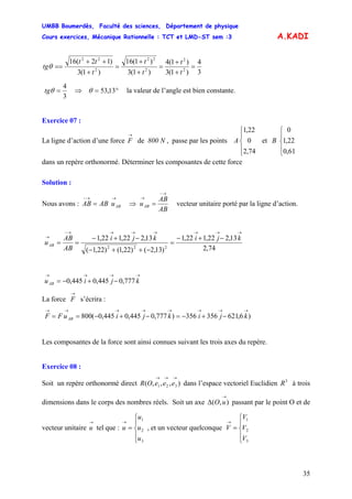 UMBB Boumerdès, Faculté des sciences, Département de physique
Cours exercices, Mécanique Rationnelle : TCT et LMD-ST sem :3
35
A.KADI
3
4
)1(3
)1(4
)1(3
)1(16
)1(3
)12(16
2
2
2
22
2
22
=
+
+
=
+
+
=
+
++
==
t
t
t
t
t
tt
tgθ
3
4
=θtg ⇒ °= 13,53θ la valeur de l’angle est bien constante.
Exercice 07 :
La ligne d’action d’une force de 800 N , passe par les points et
dans un repère orthonormé. Déterminer les composantes de cette force
→
F
⎪
⎩
⎪
⎨
⎧
74,2
0
22,1
A
⎪
⎩
⎪
⎨
⎧
61,0
22,1
0
B
Solution :
Nous avons :
→→−
= ABuABAB ⇒
AB
AB
uAB
→−
→
= vecteur unitaire porté par la ligne d’action.
74,2
13,222,122,1
)13,2()22,1()22,1(
13,222,122,1
222
→→→→→→→−
→ −+−
=
−++−
−+−
==
kjikji
AB
AB
uAB
→→→→
−+−= kjiuAB 777,0445,0445,0
La force s’écrira :
→
F
)6,621356356)777,0445,0445,0(800
→→→→→→→→
−+−=−+−== kjikjiuFF AB
Les composantes de la force sont ainsi connues suivant les trois axes du repère.
Exercice 08 :
Soit un repère orthonormé direct dans l’espace vectoriel Euclidien),,,( 321
→→→
eeeOR 3
R à trois
dimensions dans le corps des nombres réels. Soit un axe passant par le point O et de
vecteur unitaire tel que : , et un vecteur quelconque
),(
→
Δ uO
→
u
⎪
⎩
⎪
⎨
⎧
=
→
3
2
1
u
u
u
u
⎪
⎩
⎪
⎨
⎧
=
→
3
2
1
V
V
V
V
 