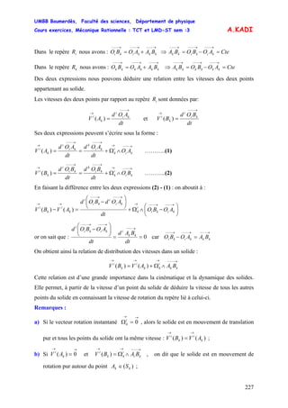 UMBB Boumerdès, Faculté des sciences, Département de physique
Cours exercices, Mécanique Rationnelle : TCT et LMD-ST sem :3
227
A.KADI
Dans le repère nous avons :iR
→−−−→−−−→−−−
+= kkkiki BAAOBO ⇒ CteAOBOBA kikikk =−=
→−−−→−−−→−−−
Dans le repère nous avons :kR
→−−−→−−−→−−−
+= kkkkkk BAAOBO ⇒ CteAOBOBA kkkkkk =−=
→−−−→−−−→−−−
Des deux expressions nous pouvons déduire une relation entre les vitesses des deux points
appartenant au solide.
Les vitesses des deux points par rapport au repère sont données par:iR
dt
AOd
AV ki
i
k
i
→−−−
→
=)( et
dt
BOd
BV ki
i
k
i
→−−−
→
=)(
Ses deux expressions peuvent s’écrire sous la forme :
→−−−→
→−−−→−−−
→
∧Ω+== ki
i
k
ki
k
ki
i
k
i
AO
dt
AOd
dt
AOd
AV )( ………..(1)
→−−−→
→−−−→−−−
→
∧Ω+== ki
i
k
ki
k
ki
i
k
i
BO
dt
BOd
dt
BOd
BV )( ………..(2)
En faisant la différence entre les deux expressions (2) - (1) : on aboutit à :
⎟
⎠
⎞
⎜
⎝
⎛
−∧Ω+
⎟
⎠
⎞
⎜
⎝
⎛
−
=−
→−−−→−−−→
→−−−→−−−
→→
kiki
i
k
ki
i
ki
i
k
i
k
i
AOBO
dt
AOdBOd
AVBV )()(
or on sait que : 0==
⎟
⎠
⎞
⎜
⎝
⎛
− →−−−
→−−−→−−−
dt
BAd
dt
AOBOd
kk
ikiki
i
car
→−−−→−−−→−−−
=− kkkiki BAAOBO
On obtient ainsi la relation de distribution des vitesses dans un solide :
→−−−→→→
∧Ω+= kk
i
kk
i
k
i
BAAVBV )()(
Cette relation est d’une grande importance dans la cinématique et la dynamique des solides.
Elle permet, à partir de la vitesse d’un point du solide de déduire la vitesse de tous les autres
points du solide en connaissant la vitesse de rotation du repère lié à celui-ci.
Remarques :
a) Si le vecteur rotation instantané , alors le solide est en mouvement de translation
pur et tous les points du solide ont la même vitesse : ;
→→
=Ω 0i
k
)()( k
i
k
i
AVBV
→→
=
b) Si et , on dit que le solide est en mouvement de
rotation pur autour du point ;
→→
= 0)( k
i
AV
→−−−→→
∧Ω= ki
i
kk
i
BABV )(
)( kk SA ∈
 