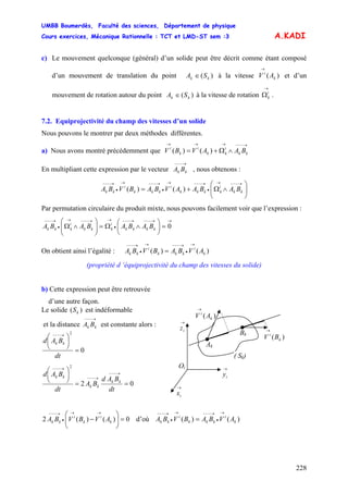 UMBB Boumerdès, Faculté des sciences, Département de physique
Cours exercices, Mécanique Rationnelle : TCT et LMD-ST sem :3
228
A.KADI
c) Le mouvement quelconque (général) d’un solide peut être décrit comme étant composé
d’un mouvement de translation du point )( kk SA ∈ à la vitesse V et d’un
mouvement de rotation autour du point
)( k
i
A
→
)( kk SA ∈ à la vitesse de rotation
→
i
kΩ
)()(
kS
.
7.2. Equiprojectivité du champ des vitesses d’un solide
Nous pouvons le montrer par deux méthodes différentes.
a) Nous avons montré précédemment que V
→−−−→→→
∧Ω+= kk
i
kk
i
k
i
BAAVB
En multipliant cette expression par le vecteur , nous obtenons :
→−−−
kk BA
⎟⎟
⎠
⎞
⎜⎜
⎝
⎛
∧Ω+=
→−−−→
•
→−−−→
•
→−−−→
•
→−−−
kk
i
kkkk
i
kkk
i
kk BABAAVBABVBA )()(
Par permutation circulaire du produit mixte, nous pouvons facilement voir que l’expression :
→→−−−→−−−
•
→→−−−→
•
→−−−
=⎟
⎠
⎞
⎜
⎝
⎛
∧Ω=⎟⎟
⎠
⎞
⎜⎜
⎝
⎛
∧Ω 0kkkk
i
kkk
i
kkk BABABABA
On obtient ainsi l’égalité : )()( k
i
kkk
i
kk AVBABVBA
→
•
→−−−→
•
→−−−
=
(propriété d ‘équiprojectivité du champ des vitesses du solide)
b) Cette expression peut être retrouvée
d’une autre façon.
Le solide ( est indéformable)
Oi
→
iz
)( k
i
AV
→
→
iy
→
ix
Ak
Bk
)( k
i
BV
→
( Sk)
et la distance est constante alors :
→−−−
kk BA
0
2
=
⎟
⎠
⎞
⎜
⎝
⎛ →−−−
dt
BAd kk
02
2
==
⎟
⎠
⎞
⎜
⎝
⎛ →−−−
→−−−
→−−−
dt
BAd
BA
dt
BAd
kk
kk
kk
0)()(2 =⎟⎟
⎠
⎞
⎜⎜
⎝
⎛
−
→→
•
→−−−
k
i
k
i
kk AVBVBA d’où )()( k
i
kkk
i
kk AVBABVBA
→
•
→−−−→
•
→−−−
=
 