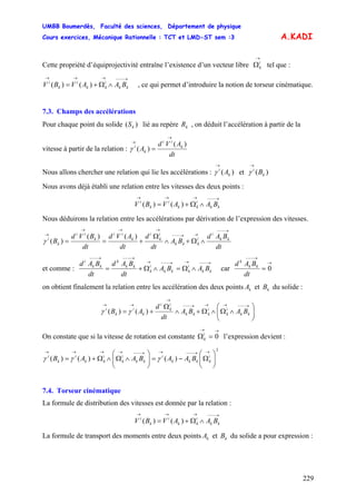 UMBB Boumerdès, Faculté des sciences, Département de physique
Cours exercices, Mécanique Rationnelle : TCT et LMD-ST sem :3
229
A.KADI
Cette propriété d’équiprojectivité entraîne l’existence d’un vecteur libre tel que :
→
Ωi
k
→−−−→→→
∧Ω+= kk
i
kk
i
k
i
BAAVBV )()( , ce qui permet d’introduire la notion de torseur cinématique.
7.3. Champs des accélérations
Pour chaque point du solide lié au repère , on déduit l’accélération à partir de la
vitesse à partir de la relation :
)( kS kR
dt
AVd
A k
ii
k
i )(
)(
→
→
=γ
Nous allons chercher une relation qui lie les accélérations : et)( k
i
A
→
γ )( k
i
B
→
γ
Nous avons déjà établi une relation entre les vitesses des deux points :
→−−−→→→
∧Ω+= kk
i
kk
i
k
i
BAAVBV )()(
Nous déduirons la relation entre les accélérations par dérivation de l’expression des vitesses.
dt
BAd
BA
dt
d
dt
AVd
dt
BVd
B kk
i
i
kkk
i
k
i
k
ii
k
ii
k
i
→−−−
→→−−−
→→→
→
∧Ω+∧
Ω
+==
)()(
)(γ
et comme :
→−−−→→−−−→
→−−−→−−−
∧Ω=∧Ω+= kk
i
kkk
i
k
kk
k
kk
i
BABA
dt
BAd
dt
BAd
car
→
→−−−
= 0
dt
BAd kk
k
on obtient finalement la relation entre les accélération des deux points et du solide :kA kB
⎟⎟
⎠
⎞
⎜⎜
⎝
⎛
∧Ω∧Ω+∧
Ω
+=
→−−−→→→−−−
→
→→
kk
i
k
i
kkk
i
k
i
k
i
k
i
BABA
dt
d
AB )()( γγ
On constate que si la vitesse de rotation est constante l’expression devient :
→→
=Ω 0i
k
2
)()()( ⎟⎟
⎠
⎞
⎜⎜
⎝
⎛
Ω−=⎟⎟
⎠
⎞
⎜⎜
⎝
⎛
∧Ω∧Ω+=
→→−−−→→−−−→→→→
i
kkkk
i
kk
i
k
i
kk
i
k
i
BAABAAB γγγ
7.4. Torseur cinématique
La formule de distribution des vitesses est donnée par la relation :
→−−−→→→
∧Ω+= kk
i
kk
i
k
i
BAAVBV )()(
La formule de transport des moments entre deux points et du solide a pour expression :kA kB
 