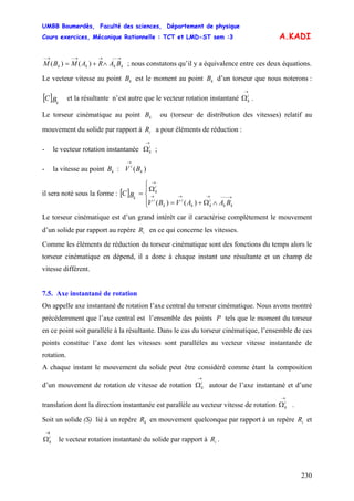 UMBB Boumerdès, Faculté des sciences, Département de physique
Cours exercices, Mécanique Rationnelle : TCT et LMD-ST sem :3
230
A.KADI
→−−→→−→−
∧+= kkkk BARAMBM )()( ; nous constatons qu’il y a équivalence entre ces deux équations.
Le vecteur vitesse au point est le moment au point d’un torseur que nous noterons :
et la résultante n’est autre que le vecteur rotation instantané .
kB kB
[ ] kBC
→
Ωi
k
Le torseur cinématique au point ou (torseur de distribution des vitesses) relatif au
mouvement du solide par rapport à a pour éléments de réduction :
kB
iR
- le vecteur rotation instantanée ;
→
Ωi
k
- la vitesse au point :kB )( k
i
BV
→
il sera noté sous la forme : [ ]
⎪⎩
⎪
⎨
⎧
∧Ω+=
Ω
= →−−−→→→
→
kk
i
kk
i
k
i
i
k
k
BAAVBV
BC
)()(
Le torseur cinématique est d’un grand intérêt car il caractérise complètement le mouvement
d’un solide par rapport au repère en ce qui concerne les vitesses.iR
Comme les éléments de réduction du torseur cinématique sont des fonctions du temps alors le
torseur cinématique en dépend, il a donc à chaque instant une résultante et un champ de
vitesse différent.
7.5. Axe instantané de rotation
On appelle axe instantané de rotation l’axe central du torseur cinématique. Nous avons montré
précédemment que l’axe central est l’ensemble des points P tels que le moment du torseur
en ce point soit parallèle à la résultante. Dans le cas du torseur cinématique, l’ensemble de ces
points constitue l’axe dont les vitesses sont parallèles au vecteur vitesse instantanée de
rotation.
A chaque instant le mouvement du solide peut être considéré comme étant la composition
d’un mouvement de rotation de vitesse de rotation autour de l’axe instantané et d’une
translation dont la direction instantanée est parallèle au vecteur vitesse de rotation .
→
Ωi
k
→
Ωi
k
Soit un solide (S) lié à un repère en mouvement quelconque par rapport à un repère et
le vecteur rotation instantané du solide par rapport à .
kR iR
→
Ωi
k iR
 