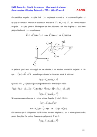 UMBB Boumerdès, Faculté des sciences, Département de physique
Cours exercices, Mécanique Rationnelle : TCT et LMD-ST sem :3
231
A.KADI
On considère un point . Soit ()(SA∈ )π un plan de normale et contenant le point A
tel que la vitesse de rotation du solide soit parallèle à : . Le vecteur vitesse
du point
→
n
→
n
→→
Ω=Ω ni
k
i
k
)(π∈A peut se décomposer en deux vecteurs, l’un dans le plan )(π et l’autre
perpendiculaire à )(π , ce qui donne :
)()()( AVAVAV nt
→→→
+= avec V et V)()( π∈
→
At n
i
kt )(
)()( π⊥
→
A
→
Ωi
k
Oi
→
iz
)(AVn
→
→
iy
→
ix
)(AVt
→
A
)(AV
→
→
n
P
π(
D’après ce que l’on a développé sur les torseurs, il est possible de trouver un point P tel
que : V , alors l’expression de la vitesse du point A s’écrira :
→−→→
∧Ω= PAA
→−→→→
∧Ω+= PAAVAV i
kn )()(
Quelque soit )(π∈Q nous pouvons par la formule de transport écrire :
→−→→→−→→−→→→−→→→
∧Ω+=∧Ω+∧Ω+=∧Ω+= PQAVAQPAAVAQAVQV i
kn
i
k
i
kn
i
k )()()()(
→−→→→
∧Ω+= PQAVQV i
kn )()(
Nous pouvons conclure que le vecteur vitesse du point )(π∈Q s’écrit :
)()()( QVQVQV nt
→→→
+=
avec : V et V
→−→→
∧Ω= PQQ i
kt )( nn
→→
= )()( AVQ
On constate que la composante de la vitesse, normale au plan )(π est la même pour tous les
points du solide. On obtient finalement quelque soit P et Q :
→−→→→
∧Ω+= PQQVQV i
kn )()(
 