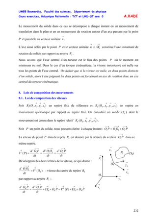 UMBB Boumerdès, Faculté des sciences, Département de physique
Cours exercices, Mécanique Rationnelle : TCT et LMD-ST sem :3
232
kkii
A.KADI
Le mouvement du solide dans ce cas se décompose à chaque instant en un mouvement de
translation dans le plan et en un mouvement de rotation autour d’un axe passant par le point
P et parallèle au vecteur unitaire .
→
n
L’axe ainsi défini par le point P et le vecteur unitaire constitue l’axe instantané de
rotation du solide par rapport au repère .
→→
Ωi
kn //
iR
Nous savons que l’axe central d’un torseur est le lieu des points P où le moment est
minimum ou nul. Dans le cas d’un torseur cinématique, la vitesse instantanée est nulle sur
tous les points de l’axe central. On déduit que si la vitesse est nulle, en deux points distincts
d’un solide, alors l’axe joignant les deux points est forcément un axe de rotation donc un axe
central du torseur cinématique.
8. Lois de composition des mouvements
8.1. Loi de composition des vitesses
Soit un repère fixe de référence et un repère en
mouvement quelconque par rapport au repère fixe. On considère un solide dont le
mouvement est connu dans le repère relatif .
),,,(
→→→
iiiii zyxOR ),,,(
→→→
kkkkk zyxOR
)( kS
),,,(
→→→
kkkkk zyxOR
Soit P un point du solide, nous pouvons écrire à chaque instant : O
→−−→−−−→−−
+= POOOP
La vitesse du point P dans le repère est donnée par la dérivée du vecteur dans ce
même repère.
iR
→−−
POi
dt
POd
dt
OOd
dt
POd
PV k
i
ki
i
i
i
i
→−−→−−−→−−
→
+==)(
Développons les deux termes de la vitesse, ce qui donne :
)( k
iki
i
OV
dt
OOd →
→−−−
= : vitesse du centre du repère kR
par rapport au repère ;iR
→−−→→→−−→
→−−→−−
∧Ω+=∧Ω+= POPVPO
dt
POd
dt
POd
k
i
k
k
k
i
k
k
k
k
i
)(
→
iz
→
iy
Ok
Oi
→
ky
→
kx
→
ix
→
kz
P. (Sk)
 