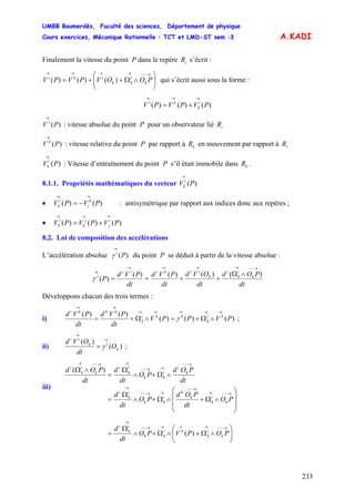 UMBB Boumerdès, Faculté des sciences, Département de physique
Cours exercices, Mécanique Rationnelle : TCT et LMD-ST sem :3
233
A.KADI
Finalement la vitesse du point P dans le repère s’écrit :iR
⎟⎟
⎠
⎞
⎜⎜
⎝
⎛
∧Ω++=
→−−→→→→
POOVPVPV k
i
kk
iki
)()()( qui s’écrit aussi sous la forme :
)()()( PVPVPV i
k
ki
→→→
+=
)(PV i
→
: vitesse absolue du point P pour un observateur lié iR
)(PV k
→
: vitesse relative du point P par rapport à en mouvement par rapport àkR iR
)(PV i
k
→
: Vitesse d’entraînement du point P s’il était immobile dans .kR
8.1.1. Propriétés mathématiques du vecteur )(PV i
k
→
• : antisymétrique par rapport aux indices donc aux repères ;)()( PVPV k
i
i
k
→→
−=
• )()()( PVPVPV i
j
j
k
i
k
→→→
+=
8.2. Loi de composition des accélérations
L’accélération absolue du point P se déduit à partir de la vitesse absolue :)(Pi
→
γ
dt
POd
dt
OVd
dt
PVd
dt
PVd
P k
i
k
i
k
iikiii
i )()()()(
)(
→−−→→→→
→
∧Ω
++==γ
Développons chacun des trois termes :
i) )()()(
)()(
PVPPV
dt
PVd
dt
PVd ki
k
kki
k
kkki →→→→→
→→
∧Ω+=∧Ω+= γ ;
ii) )(
)(
k
ik
ii
O
dt
OVd →
→
= γ ;
iii)
⎟⎟
⎟
⎠
⎞
⎜⎜
⎜
⎝
⎛
∧Ω+∧Ω+∧
Ω
=
∧Ω+∧
Ω
=
∧Ω
→−−→
→−−
→→−−
→
→−−
→→−−
→→−−→
PO
dt
POd
PO
dt
d
dt
POd
PO
dt
d
dt
POd
k
i
k
k
k
i
kk
i
k
i
k
i
i
kk
i
k
i
k
i
k
i
)(
⎟⎟
⎠
⎞
⎜⎜
⎝
⎛
∧Ω+∧Ω+∧
Ω
=
→−−→→→→−−
→
POPVPO
dt
d
k
i
k
ki
kk
i
k
i
)(
 