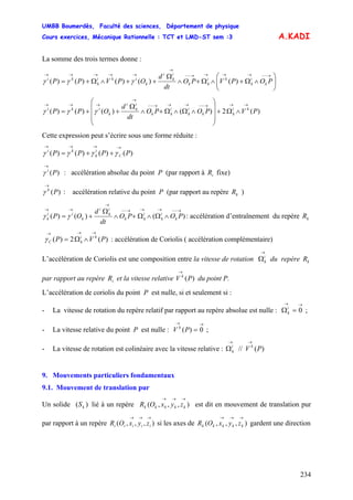 UMBB Boumerdès, Faculté des sciences, Département de physique
Cours exercices, Mécanique Rationnelle : TCT et LMD-ST sem :3
234
A.KADI
La somme des trois termes donne :
⎟⎟
⎠
⎞
⎜⎜
⎝
⎛
∧Ω+∧Ω+∧
Ω
++∧Ω+=
→−−→→→→−−
→
→→→→→
POPVPO
dt
d
OPVPP k
i
k
ki
kk
i
k
i
k
iki
k
ki
)()()()()( γγγ
)(2)()()()( PVPOPO
dt
d
OPP ki
kk
i
k
i
kk
i
k
i
k
iki
→→→−−→→→−−
→
→→→
∧Ω+
⎟
⎟
⎟
⎠
⎞
⎜
⎜
⎜
⎝
⎛
∧Ω∧Ω+∧
Ω
++= γγγ
Cette expression peut s’écrire sous une forme réduite :
)()()()( PPPP C
i
k
ki
→→→→
++= γγγγ
)(Pi
→
γ : accélération absolue du point P (par rapport à fixe)iR
)(Pk
→
γ : accélération relative du point P (par rapport au repère )kR
)()()(
→−−→→→−−
→
→→
∧Ω∧Ω+∧
Ω
+= POPO
dt
d
OP k
i
k
i
kk
i
k
i
k
ii
k γγ : accélération d’entraînement du repère kR
: accélération de Coriolis ( accélération complémentaire))(2)( PVP ki
kC
→→→
∧Ω=γ
L’accélération de Coriolis est une composition entre la vitesse de rotation du repère
par rapport au repère et la vitesse relative du point P.
→
Ωi
k kR
iR )(PV k
→
L’accélération de coriolis du point P est nulle, si et seulement si :
- La vitesse de rotation du repère relatif par rapport au repère absolue est nulle : ;
→→
=Ω 0i
k
- La vitesse relative du point P est nulle : ;
→→
= 0)(PV k
- La vitesse de rotation est colinéaire avec la vitesse relative : )(// PV ki
k
→→
Ω
9. Mouvements particuliers fondamentaux
9.1. Mouvement de translation pur
Un solide lié à un repère est dit en mouvement de translation pur
par rapport à un repère si les axes de gardent une direction
)( kS ),,,(
→→→
kkkkk zyxOR
),,,(
→→→
iiiii zyxOR ),,,(
→→→
kkkkk zyxOR
 