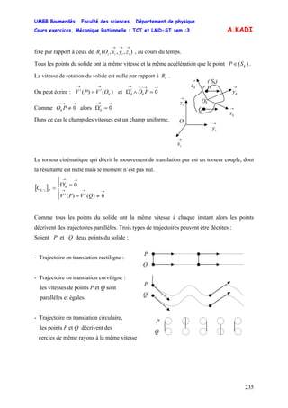 UMBB Boumerdès, Faculté des sciences, Département de physique
Cours exercices, Mécanique Rationnelle : TCT et LMD-ST sem :3
235
→→
=
0i
k
A.KADI
fixe par rapport à ceux de , au cours du temps.),,,(
→→→
iiiii zyxOR
Tous les points du solide ont la même vitesse et la même accélération que le point .)( kSP ∈
La vitesse de rotation du solide est nulle par rapport à .iR
→
kz
→
iz Ok
Oi
→
ky
→
kx
→
iy
→
ix
P
( Sk)
Q
On peut écrire : V et)()( k
ii
OVP
→→−−→
=∧Ω 0POk
i
k
Comme alors Ω
→→−−
≠ 0POk
→→
=
Dans ce cas le champ des vitesses est un champ uniforme.
Le torseur cinématique qui décrit le mouvement de translation pur est un torseur couple, dont
la résultante est nulle mais le moment n’est pas nul.
[ ]
⎪⎩
⎪
⎨
⎧
≠=
=Ω
= →→→
→→
0)()(
0
/
QVPV
C
ii
i
k
Pik
Comme tous les points du solide ont la même vitesse à chaque instant alors les points
décrivent des trajectoires parallèles. Trois types de trajectoires peuvent être décrites :
Soient P et Q deux points du solide :
P
Q
P
Q
- Trajectoire en translation rectiligne :
- Trajectoire en translation curviligne :
les vitesses de points P et Q sont
parallèles et égales.
- Trajectoire en translation circulaire,
P
Q
les points P et Q décrivent des
cercles de même rayons à la même vitesse
 