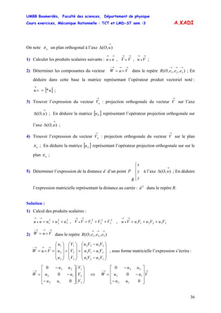 UMBB Boumerdès, Faculté des sciences, Département de physique
Cours exercices, Mécanique Rationnelle : TCT et LMD-ST sem :3
36
A.KADI
On note uπ un plan orthogonal à l’axe ),(
→
Δ uO
1) Calculer les produits scalaires suivants : ;
→
•
→→
•
→→
•
→
VuVVuu ,,
2) Déterminer les composantes du vecteur dans le repère ; En
déduire dans cette base la matrice représentant l’opérateur produit vectoriel noté :
;
→→→−
∧= VuW ),,,( 321
→→→
eeeOR
[ ]uu *=∧
→
3) Trouver l’expression du vecteur : projection orthogonale du vecteur sur l’axe
; En déduire la matrice
→
uV
→
V
),(
→
Δ uO [ ]Pu représentant l’opérateur projection orthogonale sur
l’axe ;),(
→
Δ uO
4) Trouver l’expression du vecteur : projection orthogonale du vecteur sur le plan
→
πV
→
V
uπ ; En déduire la matrice [ représentant l’opérateur projection orthogonale sur sur le
plan
]πu
uπ ;
5) Déterminer l’expression de la distance d d’un point
⎪
⎩
⎪
⎨
⎧
z
y
x
R
P à l’axe ; En déduire
l’expression matricielle représentant la distance au carrée : dans le repère R.
),(
→
Δ uO
2
d
Solution :
1) Calcul des produits scalaires :
, ,2
3
2
2
2
1 uuuuu ++=
→
•
→
2
3
2
2
2
1 VVVVV ++=
→
•
→
332211 VuVuVuVu ++=
→
•
→
2) dans le repère
→→→−
∧= VuW ),,,( 321
→→→
eeeOR
, sous forme matricielle l’expression s’écrira :
⎟
⎟
⎟
⎠
⎞
⎜
⎜
⎜
⎝
⎛
−
−
−
=
⎟
⎟
⎟
⎠
⎞
⎜
⎜
⎜
⎝
⎛
∧
⎟
⎟
⎟
⎠
⎞
⎜
⎜
⎜
⎝
⎛
=∧=
→→→−
1221
3113
2332
3
2
1
3
2
1
VuVu
VuVu
VuVu
V
V
V
u
u
u
VuW
⎟
⎟
⎟
⎠
⎞
⎜
⎜
⎜
⎝
⎛
⎥
⎥
⎥
⎦
⎤
⎢
⎢
⎢
⎣
⎡
−
−
−
=
→−
3
2
1
12
13
23
0
0
0
V
V
V
uu
uu
uu
W ⇔
→→−
⎥
⎥
⎥
⎦
⎤
⎢
⎢
⎢
⎣
⎡
−
−
−
= V
uu
uu
uu
W
0
0
0
12
13
23
 