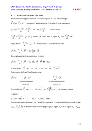 UMBB Boumerdès, Faculté des sciences, Département de physique
Cours exercices, Mécanique Rationnelle : TCT et LMD-ST sem :3
237
A.KADI
9.2.2. Accélération du point P du solide
Nous avons trouvé précédemment la vitesse du point P , elle est donnée par :
)(
→−→→
∧Ω= IPPV i
k
i
; on déduit l’accélération par dérivation de cette expression :
)(
)(
dt
IPd
IP
dt
d
dt
PVd
P
i
i
k
i
k
iii
i
→−
→→−
→→
→
∧Ω+∧
Ω
==γ or nous avons :
→−→
→−→−
∧Ω+= IP
dt
IPd
dt
IPd i
k
ki
; comme dans le repère alorsCteIP =
→−
kR
→
→−
= 0
dt
IPd k
ce qui donne :
→−→
→−
∧Ω= IP
dt
IPd i
k
i
, l’expression de l’accélération devient :
)( ⎟⎟
⎠
⎞
⎜⎜
⎝
⎛
∧Ω∧Ω+∧
Ω
=
→−→→→−
→
→
IPIP
dt
d
P i
k
i
k
i
k
i
i
γ
En développant cette expression on obtient :
)()()(
→
•
→→−→−
•
→→→−
→
→
ΩΩ−ΩΩ+∧
Ω
= i
k
i
k
i
k
i
k
i
k
i
i
IPIPIP
dt
d
Pγ
or nous avons : et
→−→
⊥Ω IPi
k ⇒ 0=Ω
→−
•
→
IPi
k
→→
•
→
Ω=ΩΩ
2i
k
i
k
i
k
l’expression finale de l’accélération sera :
→−
→
→
→−→
∧
Ω
+Ω−= IP
dt
d
IPP
i
k
i
i
k
i
)(
2
γ
Accélération normale Accélération tangentielle
suivant
→−
IP au point P
En remplaçant , et
→•→
=Ω k
i
k zψ
→→−
= kxrIP
→••
→
=
Ω
k
i
k
i
z
dt
d
ψ par leur expressions
respectives
)()()( 2
PPyrxrP tnkk
i
→→→••→•→
+=+−= γγψψγ
Les expressions de la vitesse et de l’accélération peuvent s’exprimer facilement dans le repère
en déterminant la matrice de passage du repère vers le repère :),,,(
→→→
iiiii zyxOR iR kR RiRkP →
 