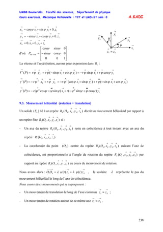 UMBB Boumerdès, Faculté des sciences, Département de physique
Cours exercices, Mécanique Rationnelle : TCT et LMD-ST sem :3
238
kS
)()( ψλψλ
A.KADI
→→→→
++= iiik zyxx .0sincos ψψ
→→
≡ ki zz
→
ky →
kx
→
iy
→
ix
ψ
ψ
→→→→
++−= iiik zyxy .0cossin ψψ
→→→→
++= iiik zyxx .0.0
d’où
⎥
⎥
⎥
⎦
⎤
⎢
⎢
⎢
⎣
⎡
−=→
100
0cossin
0sincos
ψψ
ψψ
RiRkP
La vitesse et l’accélération, aurons pour expression dans :iR
→•→•→→•→•→
+−=+−== iiiik
i
yrxryxryrPV ψψψψψψψψ cossin)cossin()(
)cossin()sin(cos)( 22
→→••→→•→••→•→
+−++−=+−= iiiikk
i
yxryxryrxrP ψψψψψψψψγ
→•••→•••→
+−++−= ii
i
yrxrP )cossin()sincos()( 22
ψψψψψψψψγ
9.3. Mouvement hélicoïdal (rotation + translation)
Un solide ( lié à un repère décrit un mouvement hélicoïdal par rapport à
un repère fixe si :
) ),,,(
→→→
kkkkk zyxOR
),,,(
→→→
iiiii zyxOR
- Un axe du repère reste en coïncidence à tout instant avec un axe du
repère
),,,(
→→→
kkkkk zyxOR
),,,(
→→→
iiiii zyxOR
- La coordonnée du point centre du repère suivant l’axe de
coïncidence, est proportionnelle à l’angle de rotation du repère par
rapport au repère au cours du mouvement de rotation.
)( kO ),,,(
→→→
kkkkk zyxOR
),,,(
→→→
kkkkk zyxOR
),,,(
→→→
iiiii zyxOR
Nous avons alors : O , le scalaire
→→→−−−
== kiki ztztO λ représente le pas du
mouvement hélicoïdal le long de l’axe de coïncidence.
Nous avons deux mouvements qui se superposent :
- Un mouvement de translation le long de l’axe commun ;
→→
≡ ki zz
- Un mouvement de rotation autour de ce même axe .
→→
≡ ki zz
 