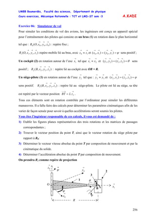 UMBB Boumerdès, Faculté des sciences, Département de physique
Cours exercices, Mécanique Rationnelle : TCT et LMD-ST sem :3
256
A.KADI
Exercice 06: Simulateur de vol
Pour simuler les conditions de vol des avions, les ingénieurs ont conçu un appareil spécial
pour l’entraînement des pilotes qui consiste en un bras (1) en rotation dans le plan horizontal
tel que : : repère fixe ;),,,( 0000
→→→
zyxOR
),,,( 1111
→→→
zyxOR :repère mobile lié au bras, avec et sens positif ;
→→
≡ 10 zz ψ==
→→→→
),(),( 1010 yyxx
Un cockpit (2) en rotation autour de l’axe tel que et ( sens
positif ; : repère lié au cockpit avec OB = R.
→
1x
→→
≡ 21 xx θ==
→→→→
),(), 2121 zzyy
3232 zzxx
),,,( 2222
→→→
zyxBR
Un siège-pilote (3) en rotation autour de l’axe tel que : et (
sens positif. : repère lié au siège-pilote. Le pilote est lié au siège, sa tête
est repéré par le vecteur position .
→
2y
→→
≡ 32 yy ϕ==
→→→→
),(),
),,,( 3333
→→→
zyxBR
→→−−
= 3zLBT
Tous ces éléments sont en rotation contrôlée par l’ordinateur pour simuler les différentes
manœuvres. Il a fallu faire des calculs pour déterminer les paramètres cinématiques afin de les
varier de façon sensée pour savoir à quelles accélérations seront soumis les pilotes.
Vous êtes l’ingénieur responsable de ces calculs, il vous est demandé de :
1) Etablir les figures planes représentatives des trois rotations et les matrices de passages
correspondantes ;
2) Trouver le vecteur position du point T, ainsi que le vecteur rotation du siège pilote par
rapport à R0;
3) Déterminer le vecteur vitesse absolue du point T par composition de mouvement et par la
cinématique du solide.
4) Déterminer l’accélération absolue du point T par composition de mouvement.
On prendra R2 comme repère de projection
ϕ
θ
•
ψ
O
1
2
3
B
→
0y
→
0z
→
1x
→
0x
ψ
R
 