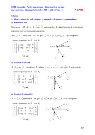 UMBB Boumerdès, Faculté des sciences, Département de physique
Cours exercices, Mécanique Rationnelle : TCT et LMD-ST sem :3
257
1010 yyxx
A.KADI
Solution :
1. Figures planes des trois rotations et les matrices de passages correspondantes ;
a) Rotation du bras
Nous avons : et un repère fixe. : étant le repère de projection on
exprimera toute les données dans ce repère.
ROB = ),,( 0000
→→→
zyxR 2R
),,( 1111
→→→
zyxR : en rotation / à tel que : et ( sens positif0R
→→
≡ 10 zz ψ==
→→→→
),(),
10 RRP →
⎟
⎟
⎟
⎟
⎟
⎠
⎞
⎜
⎜
⎜
⎜
⎜
⎝
⎛
⎟
⎟
⎟
⎠
⎞
⎜
⎜
⎜
⎝
⎛ −
=
⎟
⎟
⎟
⎟
⎟
⎠
⎞
⎜
⎜
⎜
⎜
⎜
⎝
⎛
→
→
→
→
→
→
1
1
1
0
0
0
100
0cossin
0sincos
z
y
x
z
y
x
ψψ
ψψ
Matrice de passage de vers0R 1R
O
→
1x→
0x
→→
≡ 10 zz
ψ
→
0y
ψ
→
1y
a) Rotation du cockpit
),,,( 2222
→→→
zyxBR : en rotation / tel que et sens positif ;1R
→→
≡ 21 xx θ==
→→→→
),(),( 2121 zzyy
21 RRP →
⎟
⎟
⎟
⎟
⎟
⎠
⎞
⎜
⎜
⎜
⎜
⎜
⎝
⎛
⎟
⎟
⎟
⎠
⎞
⎜
⎜
⎜
⎝
⎛
−=
⎟
⎟
⎟
⎟
⎟
⎠
⎞
⎜
⎜
⎜
⎜
⎜
⎝
⎛
→
→
→
→
→
→
2
2
2
1
1
1
cossin0
sincos0
001
z
y
x
z
y
x
θθ
θθ
Matrice de passage de vers1R 2R
→→
≡ 21 xx
B →
1z
→
2z
θ
→
2y
θ
→
1y
a) Rotation du siège pilote
),,,( 3333
→→→
zyxBR en rotation / tel que : et sens positif.
→→
≡ 32 yy ϕ==
→→→→
),(),( 3232 zzxx
23 RRP →
⎟
⎟
⎟
⎟
⎟
⎠
⎞
⎜
⎜
⎜
⎜
⎜
⎝
⎛
⎟
⎟
⎟
⎠
⎞
⎜
⎜
⎜
⎝
⎛ −
=
⎟
⎟
⎟
⎟
⎟
⎠
⎞
⎜
⎜
⎜
⎜
⎜
⎝
⎛
→
→
→
→
→
→
2
2
2
3
3
3
cos0sin
010
sin0cos
z
y
x
z
y
x
ϕϕ
ϕϕ
Matrice de passage de vers3R 2R
→→
≡ 32 yy
B →
2x
→
3x
ϕ
→
3z
ϕ
→
2z
 