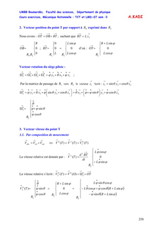 UMBB Boumerdès, Faculté des sciences, Département de physique
Cours exercices, Mécanique Rationnelle : TCT et LMD-ST sem :3
258
A.KADI
3.1. Par composition de mouvement
2. Vecteur position du point T par rapport à exprimé dans0R 2R
Nous avons : , sachant que
→−→−→−
+= BTOBOT
→→−
= 3zLBT
R
RR
OB
⎪
⎩
⎪
⎨
⎧
=
→−
0
0
, 21
; d’où :
⎪
⎩
⎪
⎨
⎧
=
⎪
⎩
⎪
⎨
⎧
=
→−
ϕ
ϕ
cos
0
sin
0
0
23
L
L
RLR
BT
⎪
⎩
⎪
⎨
⎧ +
=
→−
ϕ
ϕ
cos
0
sin
2
L
LR
R
OT
Vecteur rotation du siège pilote :
→•→•→•→→→→
++=Ω+Ω+Ω=Ω 122
0
1
1
2
2
3
0
3 zxy ψθϕ ;
Par la matrice de passage de vers le vecteur ‘écrit :1R 2R
→
1z
→→→
+= 221 cossin zyz θθ
→•→••→•→→•→•→•→
+⎟
⎠
⎞
⎜
⎝
⎛
++=⎟
⎠
⎞
⎜
⎝
⎛
+++=Ω 2222222
0
3 cossincossin zyxzyxy θψθψϕθθθψθϕ
⎪
⎪
⎩
⎪
⎪
⎨
⎧
+=Ω
•
••
•
→
R
θψ
θψϕ
θ
cos
sin
2
0
3
3. Vecteur vitesse du point T
entrelabs VVV
→→→
+= ⇔ )()()( 0
2
20
TVTVTV
→→→
+=
La vitesse relative est donnée par :
⎪
⎪
⎩
⎪⎪
⎨
⎧
−
=
•
•
→−
→
ϕϕ
ϕϕ
sin
0
cos
)(
2
2
2
L
L
R
dt
BTd
TV
La vitesse relative s’écrit :
→−→→→
∧Ω+= OTOVTV 0
2
00
2 )()(
( )
( )⎪
⎪
⎩
⎪
⎪
⎨
⎧
+−
++−=
⎪
⎩
⎪
⎨
⎧ +
∧
⎪
⎪
⎩
⎪
⎪
⎨
⎧
=
•
••
•
•
•
•
→
ϕθψ
ϕθψϕθ
ϕθψ
ϕ
ϕ
θψ
θψ
θ
sinsin
sincoscos
cossin
cos
0
sin
cos
sin)(
2
2
2
0
2
LR
LRL
L
R
L
LR
R
R
TV
 