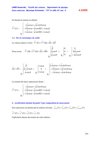 UMBB Boumerdès, Faculté des sciences, Département de physique
Cours exercices, Mécanique Rationnelle : TCT et LMD-ST sem :3
259
A.KADI
En faisant la somme on obtient :
( )
( )⎪
⎪
⎩
⎪
⎪
⎨
⎧
+−−
++−
+
=
••
••
••
→
ϕθψϕϕ
ϕθψϕθ
ϕθψϕϕ
sinsinsin
sincoscos
cossincos
)(
2
0
LRL
LRL
LL
R
TV
3.2. Par la cinématique du solide
La vitesse relative s’écrit :
→−→→→
∧Ω+= BTBVTV 0
3
00
)()(
Nous avons :
⎪
⎩
⎪
⎨
⎧
−
=
⎪
⎩
⎪
⎨
⎧
∧
⎪
⎪
⎩
⎪
⎪
⎨
⎧
=∧Ω+=
•
•
•
•
•
→−→→→
R
R
R
R
R
R
OBOVBV
θψ
θψ
θψ
θψ
θ
sin
cos
0
0
0
cos
sin)()(
22
2
0
2
00
⎪
⎪
⎩
⎪
⎪
⎨
⎧
−−
+−
+
=
⎪
⎩
⎪
⎨
⎧
∧
⎪
⎪
⎩
⎪
⎪
⎨
⎧
+=∧Ω
••
••
••
•
••
•
→−→
ϕθψϕϕ
ϕθψϕθ
ϕθψϕϕ
ϕ
ϕ
θψ
θψϕ
θ
sinsinsin
sincoscos
cossincos
cos
0
sin
cos
sin
2
2
2
0
3
L
LL
LL
R
L
L
R
R
BT
La somme des deux expressions donne :
( )
( )⎪
⎪
⎩
⎪
⎪
⎨
⎧
+−−
++−
+
=
••
••
••
→
ϕθψϕϕ
ϕθψϕθ
ϕθψϕϕ
sinsinsin
sincoscos
cossincos
)(
2
0
LRL
LRL
LL
R
TV
4. Accélération absolue du point T par composition de mouvement
Son expression est donnée par la relation suivante : )()()()( TTTT coriolisentrelabs
→→→→
++= γγγγ
)()()()( 0
2
20
TTTT c
→→→→
++= γγγγ
Explicitons chacun des termes de cette relation :
 